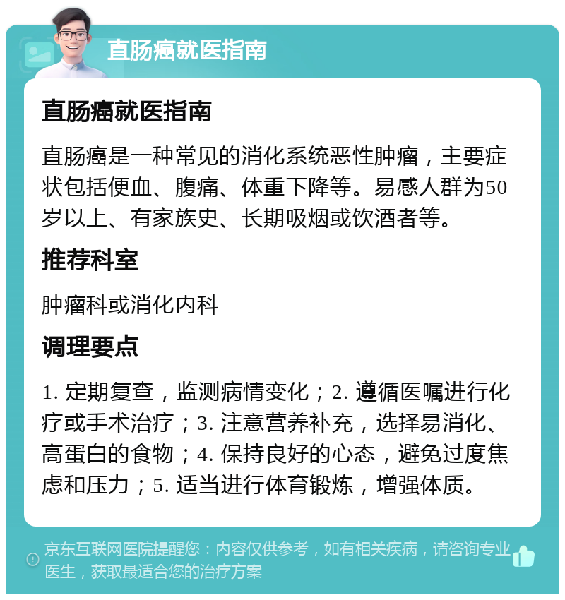 直肠癌就医指南 直肠癌就医指南 直肠癌是一种常见的消化系统恶性肿瘤，主要症状包括便血、腹痛、体重下降等。易感人群为50岁以上、有家族史、长期吸烟或饮酒者等。 推荐科室 肿瘤科或消化内科 调理要点 1. 定期复查，监测病情变化；2. 遵循医嘱进行化疗或手术治疗；3. 注意营养补充，选择易消化、高蛋白的食物；4. 保持良好的心态，避免过度焦虑和压力；5. 适当进行体育锻炼，增强体质。