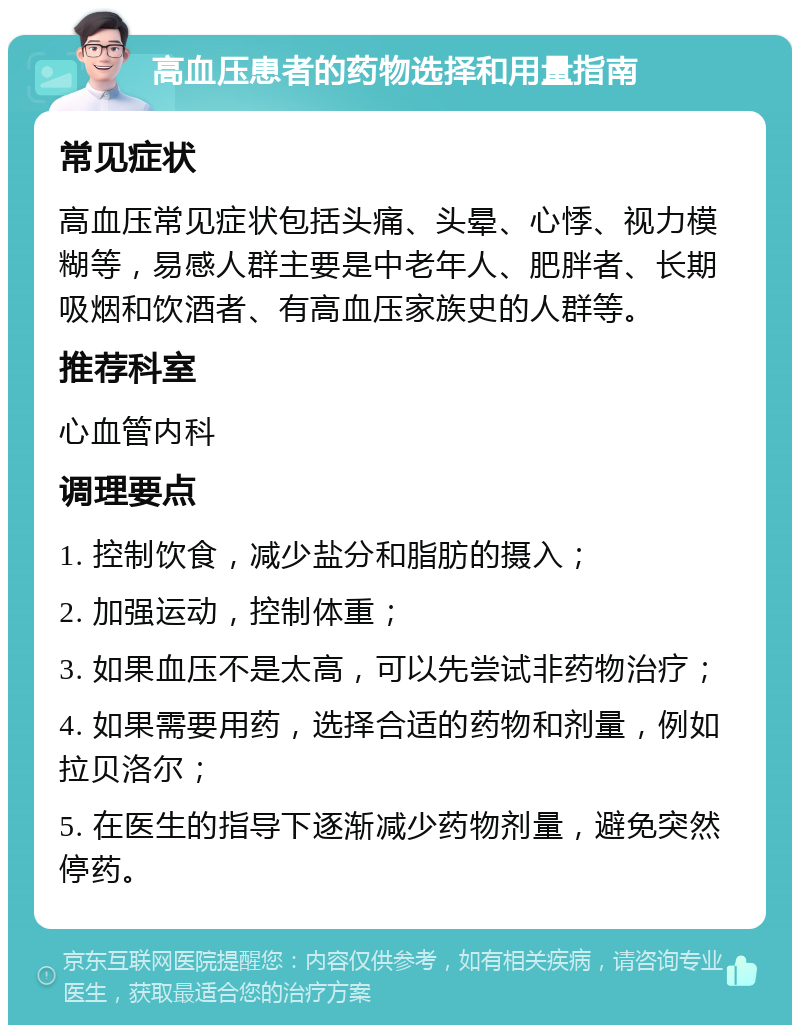 高血压患者的药物选择和用量指南 常见症状 高血压常见症状包括头痛、头晕、心悸、视力模糊等，易感人群主要是中老年人、肥胖者、长期吸烟和饮酒者、有高血压家族史的人群等。 推荐科室 心血管内科 调理要点 1. 控制饮食，减少盐分和脂肪的摄入； 2. 加强运动，控制体重； 3. 如果血压不是太高，可以先尝试非药物治疗； 4. 如果需要用药，选择合适的药物和剂量，例如拉贝洛尔； 5. 在医生的指导下逐渐减少药物剂量，避免突然停药。