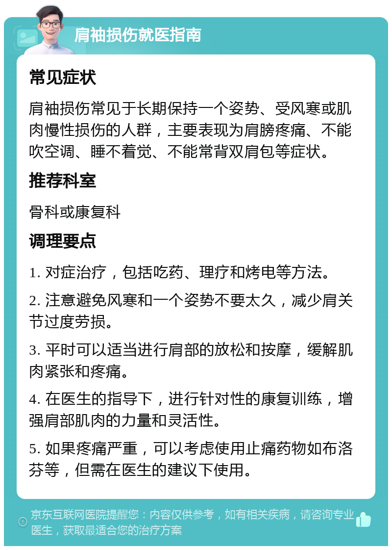 肩袖损伤就医指南 常见症状 肩袖损伤常见于长期保持一个姿势、受风寒或肌肉慢性损伤的人群，主要表现为肩膀疼痛、不能吹空调、睡不着觉、不能常背双肩包等症状。 推荐科室 骨科或康复科 调理要点 1. 对症治疗，包括吃药、理疗和烤电等方法。 2. 注意避免风寒和一个姿势不要太久，减少肩关节过度劳损。 3. 平时可以适当进行肩部的放松和按摩，缓解肌肉紧张和疼痛。 4. 在医生的指导下，进行针对性的康复训练，增强肩部肌肉的力量和灵活性。 5. 如果疼痛严重，可以考虑使用止痛药物如布洛芬等，但需在医生的建议下使用。