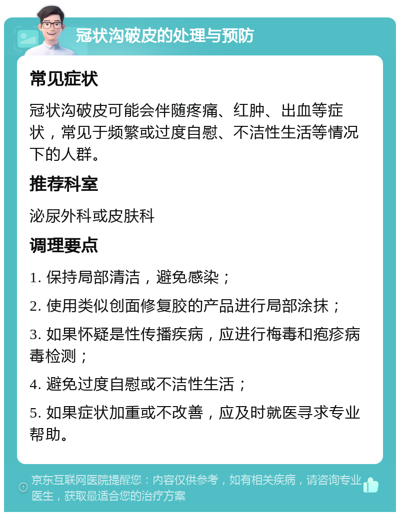 冠状沟破皮的处理与预防 常见症状 冠状沟破皮可能会伴随疼痛、红肿、出血等症状，常见于频繁或过度自慰、不洁性生活等情况下的人群。 推荐科室 泌尿外科或皮肤科 调理要点 1. 保持局部清洁，避免感染； 2. 使用类似创面修复胶的产品进行局部涂抹； 3. 如果怀疑是性传播疾病，应进行梅毒和疱疹病毒检测； 4. 避免过度自慰或不洁性生活； 5. 如果症状加重或不改善，应及时就医寻求专业帮助。