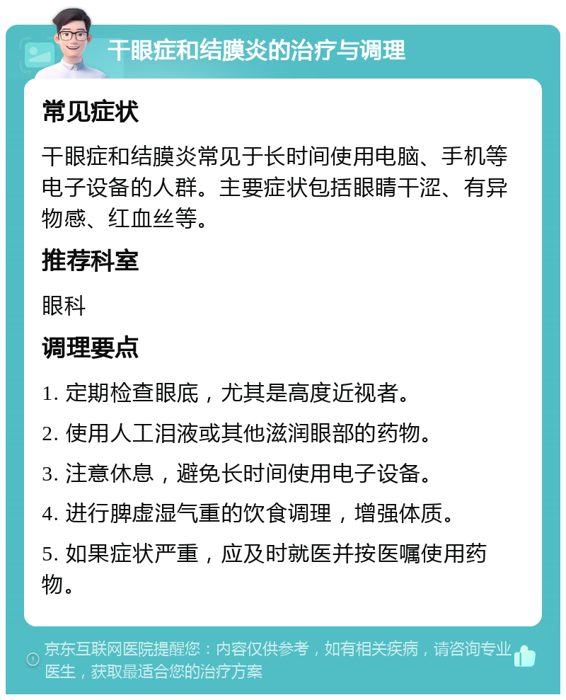 干眼症和结膜炎的治疗与调理 常见症状 干眼症和结膜炎常见于长时间使用电脑、手机等电子设备的人群。主要症状包括眼睛干涩、有异物感、红血丝等。 推荐科室 眼科 调理要点 1. 定期检查眼底，尤其是高度近视者。 2. 使用人工泪液或其他滋润眼部的药物。 3. 注意休息，避免长时间使用电子设备。 4. 进行脾虚湿气重的饮食调理，增强体质。 5. 如果症状严重，应及时就医并按医嘱使用药物。