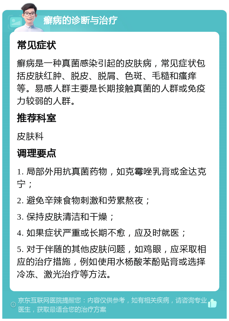 癣病的诊断与治疗 常见症状 癣病是一种真菌感染引起的皮肤病，常见症状包括皮肤红肿、脱皮、脱屑、色斑、毛糙和瘙痒等。易感人群主要是长期接触真菌的人群或免疫力较弱的人群。 推荐科室 皮肤科 调理要点 1. 局部外用抗真菌药物，如克霉唑乳膏或金达克宁； 2. 避免辛辣食物刺激和劳累熬夜； 3. 保持皮肤清洁和干燥； 4. 如果症状严重或长期不愈，应及时就医； 5. 对于伴随的其他皮肤问题，如鸡眼，应采取相应的治疗措施，例如使用水杨酸苯酚贴膏或选择冷冻、激光治疗等方法。