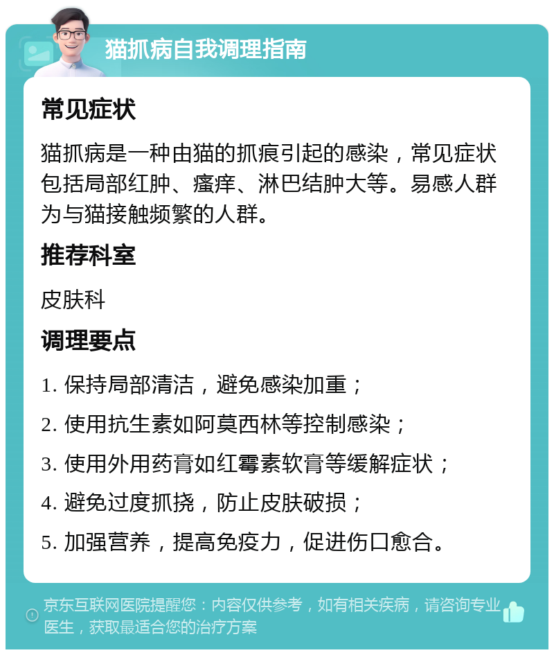 猫抓病自我调理指南 常见症状 猫抓病是一种由猫的抓痕引起的感染，常见症状包括局部红肿、瘙痒、淋巴结肿大等。易感人群为与猫接触频繁的人群。 推荐科室 皮肤科 调理要点 1. 保持局部清洁，避免感染加重； 2. 使用抗生素如阿莫西林等控制感染； 3. 使用外用药膏如红霉素软膏等缓解症状； 4. 避免过度抓挠，防止皮肤破损； 5. 加强营养，提高免疫力，促进伤口愈合。