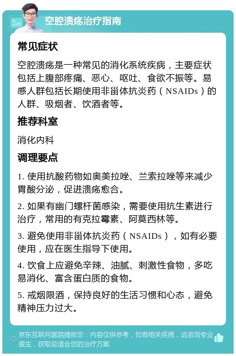 空腔溃疡治疗指南 常见症状 空腔溃疡是一种常见的消化系统疾病，主要症状包括上腹部疼痛、恶心、呕吐、食欲不振等。易感人群包括长期使用非甾体抗炎药（NSAIDs）的人群、吸烟者、饮酒者等。 推荐科室 消化内科 调理要点 1. 使用抗酸药物如奥美拉唑、兰索拉唑等来减少胃酸分泌，促进溃疡愈合。 2. 如果有幽门螺杆菌感染，需要使用抗生素进行治疗，常用的有克拉霉素、阿莫西林等。 3. 避免使用非甾体抗炎药（NSAIDs），如有必要使用，应在医生指导下使用。 4. 饮食上应避免辛辣、油腻、刺激性食物，多吃易消化、富含蛋白质的食物。 5. 戒烟限酒，保持良好的生活习惯和心态，避免精神压力过大。