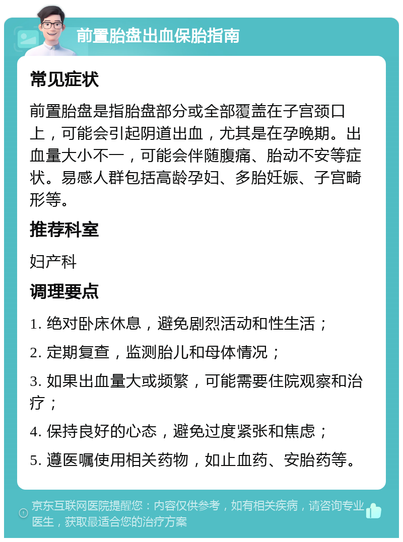 前置胎盘出血保胎指南 常见症状 前置胎盘是指胎盘部分或全部覆盖在子宫颈口上，可能会引起阴道出血，尤其是在孕晚期。出血量大小不一，可能会伴随腹痛、胎动不安等症状。易感人群包括高龄孕妇、多胎妊娠、子宫畸形等。 推荐科室 妇产科 调理要点 1. 绝对卧床休息，避免剧烈活动和性生活； 2. 定期复查，监测胎儿和母体情况； 3. 如果出血量大或频繁，可能需要住院观察和治疗； 4. 保持良好的心态，避免过度紧张和焦虑； 5. 遵医嘱使用相关药物，如止血药、安胎药等。