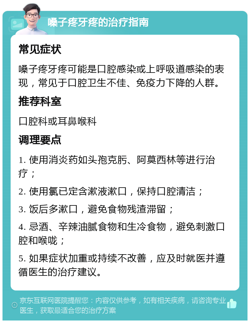 嗓子疼牙疼的治疗指南 常见症状 嗓子疼牙疼可能是口腔感染或上呼吸道感染的表现，常见于口腔卫生不佳、免疫力下降的人群。 推荐科室 口腔科或耳鼻喉科 调理要点 1. 使用消炎药如头孢克肟、阿莫西林等进行治疗； 2. 使用氯已定含漱液漱口，保持口腔清洁； 3. 饭后多漱口，避免食物残渣滞留； 4. 忌酒、辛辣油腻食物和生冷食物，避免刺激口腔和喉咙； 5. 如果症状加重或持续不改善，应及时就医并遵循医生的治疗建议。