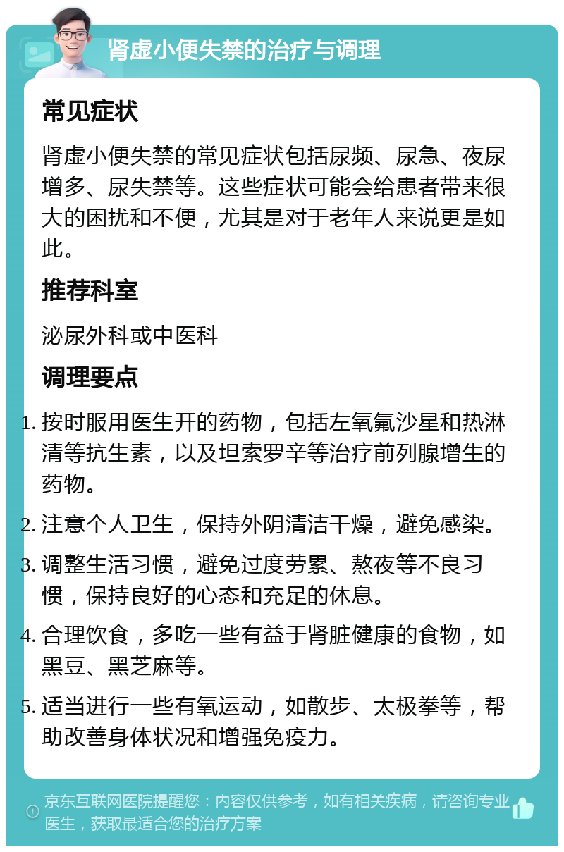 肾虚小便失禁的治疗与调理 常见症状 肾虚小便失禁的常见症状包括尿频、尿急、夜尿增多、尿失禁等。这些症状可能会给患者带来很大的困扰和不便，尤其是对于老年人来说更是如此。 推荐科室 泌尿外科或中医科 调理要点 按时服用医生开的药物，包括左氧氟沙星和热淋清等抗生素，以及坦索罗辛等治疗前列腺增生的药物。 注意个人卫生，保持外阴清洁干燥，避免感染。 调整生活习惯，避免过度劳累、熬夜等不良习惯，保持良好的心态和充足的休息。 合理饮食，多吃一些有益于肾脏健康的食物，如黑豆、黑芝麻等。 适当进行一些有氧运动，如散步、太极拳等，帮助改善身体状况和增强免疫力。