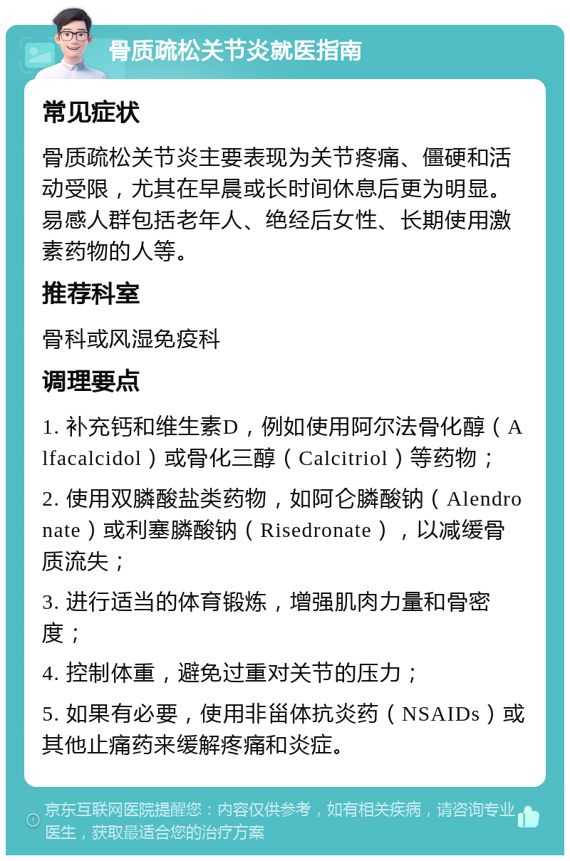 骨质疏松关节炎就医指南 常见症状 骨质疏松关节炎主要表现为关节疼痛、僵硬和活动受限，尤其在早晨或长时间休息后更为明显。易感人群包括老年人、绝经后女性、长期使用激素药物的人等。 推荐科室 骨科或风湿免疫科 调理要点 1. 补充钙和维生素D，例如使用阿尔法骨化醇（Alfacalcidol）或骨化三醇（Calcitriol）等药物； 2. 使用双膦酸盐类药物，如阿仑膦酸钠（Alendronate）或利塞膦酸钠（Risedronate），以减缓骨质流失； 3. 进行适当的体育锻炼，增强肌肉力量和骨密度； 4. 控制体重，避免过重对关节的压力； 5. 如果有必要，使用非甾体抗炎药（NSAIDs）或其他止痛药来缓解疼痛和炎症。