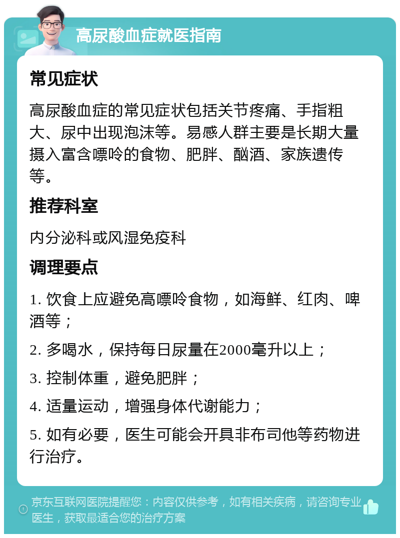 高尿酸血症就医指南 常见症状 高尿酸血症的常见症状包括关节疼痛、手指粗大、尿中出现泡沫等。易感人群主要是长期大量摄入富含嘌呤的食物、肥胖、酗酒、家族遗传等。 推荐科室 内分泌科或风湿免疫科 调理要点 1. 饮食上应避免高嘌呤食物，如海鲜、红肉、啤酒等； 2. 多喝水，保持每日尿量在2000毫升以上； 3. 控制体重，避免肥胖； 4. 适量运动，增强身体代谢能力； 5. 如有必要，医生可能会开具非布司他等药物进行治疗。