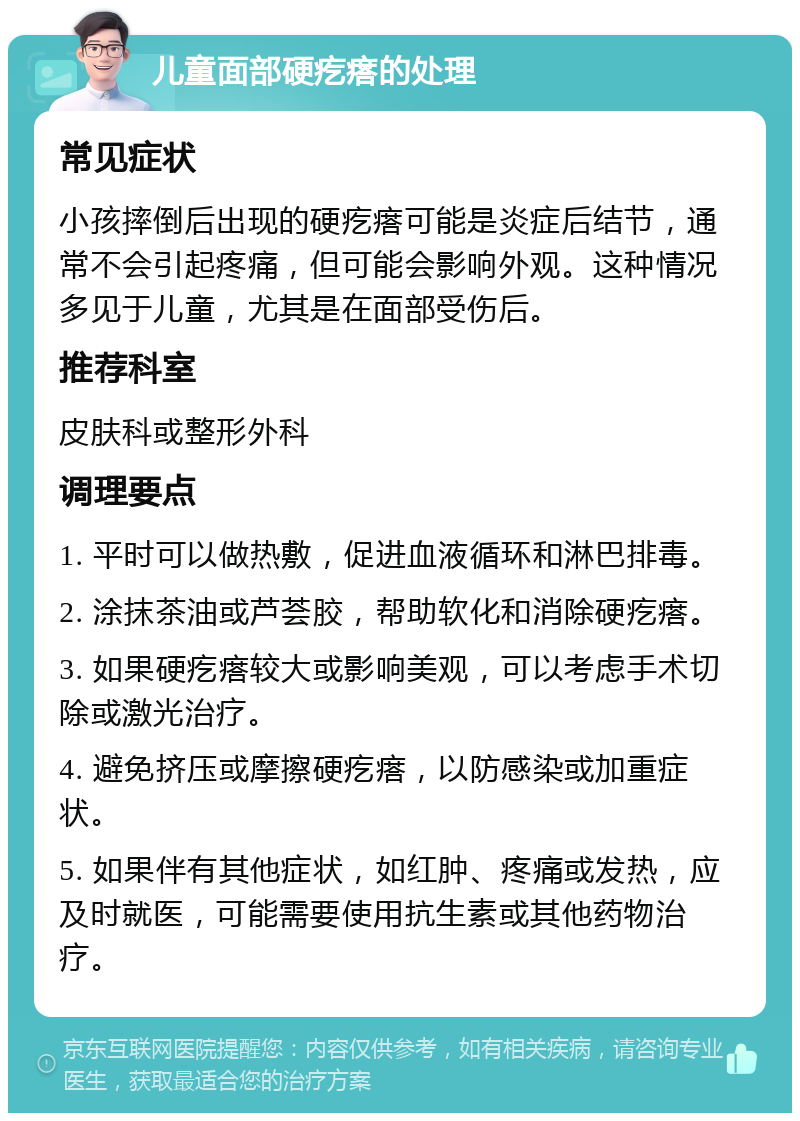 儿童面部硬疙瘩的处理 常见症状 小孩摔倒后出现的硬疙瘩可能是炎症后结节，通常不会引起疼痛，但可能会影响外观。这种情况多见于儿童，尤其是在面部受伤后。 推荐科室 皮肤科或整形外科 调理要点 1. 平时可以做热敷，促进血液循环和淋巴排毒。 2. 涂抹茶油或芦荟胶，帮助软化和消除硬疙瘩。 3. 如果硬疙瘩较大或影响美观，可以考虑手术切除或激光治疗。 4. 避免挤压或摩擦硬疙瘩，以防感染或加重症状。 5. 如果伴有其他症状，如红肿、疼痛或发热，应及时就医，可能需要使用抗生素或其他药物治疗。