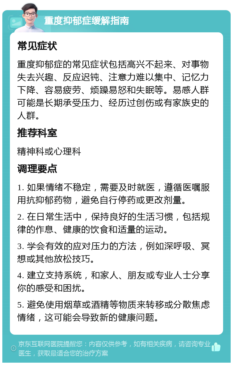 重度抑郁症缓解指南 常见症状 重度抑郁症的常见症状包括高兴不起来、对事物失去兴趣、反应迟钝、注意力难以集中、记忆力下降、容易疲劳、烦躁易怒和失眠等。易感人群可能是长期承受压力、经历过创伤或有家族史的人群。 推荐科室 精神科或心理科 调理要点 1. 如果情绪不稳定，需要及时就医，遵循医嘱服用抗抑郁药物，避免自行停药或更改剂量。 2. 在日常生活中，保持良好的生活习惯，包括规律的作息、健康的饮食和适量的运动。 3. 学会有效的应对压力的方法，例如深呼吸、冥想或其他放松技巧。 4. 建立支持系统，和家人、朋友或专业人士分享你的感受和困扰。 5. 避免使用烟草或酒精等物质来转移或分散焦虑情绪，这可能会导致新的健康问题。