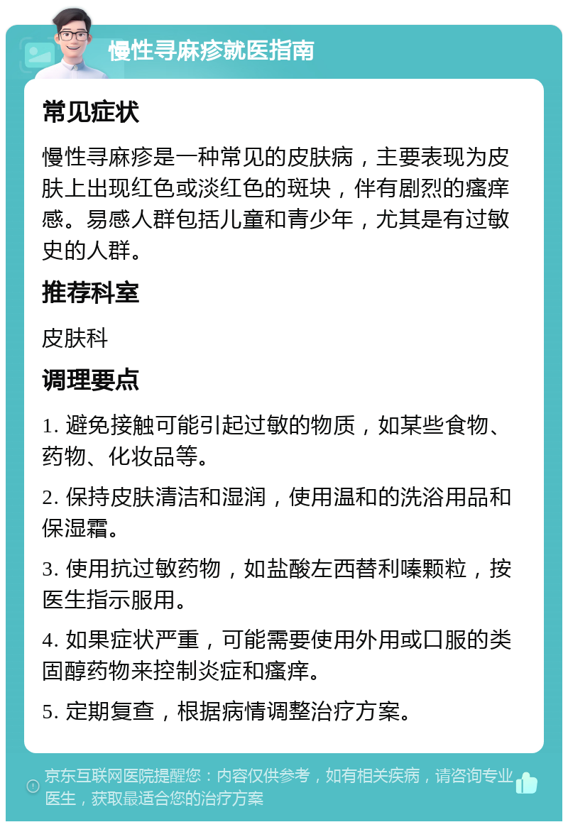 慢性寻麻疹就医指南 常见症状 慢性寻麻疹是一种常见的皮肤病，主要表现为皮肤上出现红色或淡红色的斑块，伴有剧烈的瘙痒感。易感人群包括儿童和青少年，尤其是有过敏史的人群。 推荐科室 皮肤科 调理要点 1. 避免接触可能引起过敏的物质，如某些食物、药物、化妆品等。 2. 保持皮肤清洁和湿润，使用温和的洗浴用品和保湿霜。 3. 使用抗过敏药物，如盐酸左西替利嗪颗粒，按医生指示服用。 4. 如果症状严重，可能需要使用外用或口服的类固醇药物来控制炎症和瘙痒。 5. 定期复查，根据病情调整治疗方案。