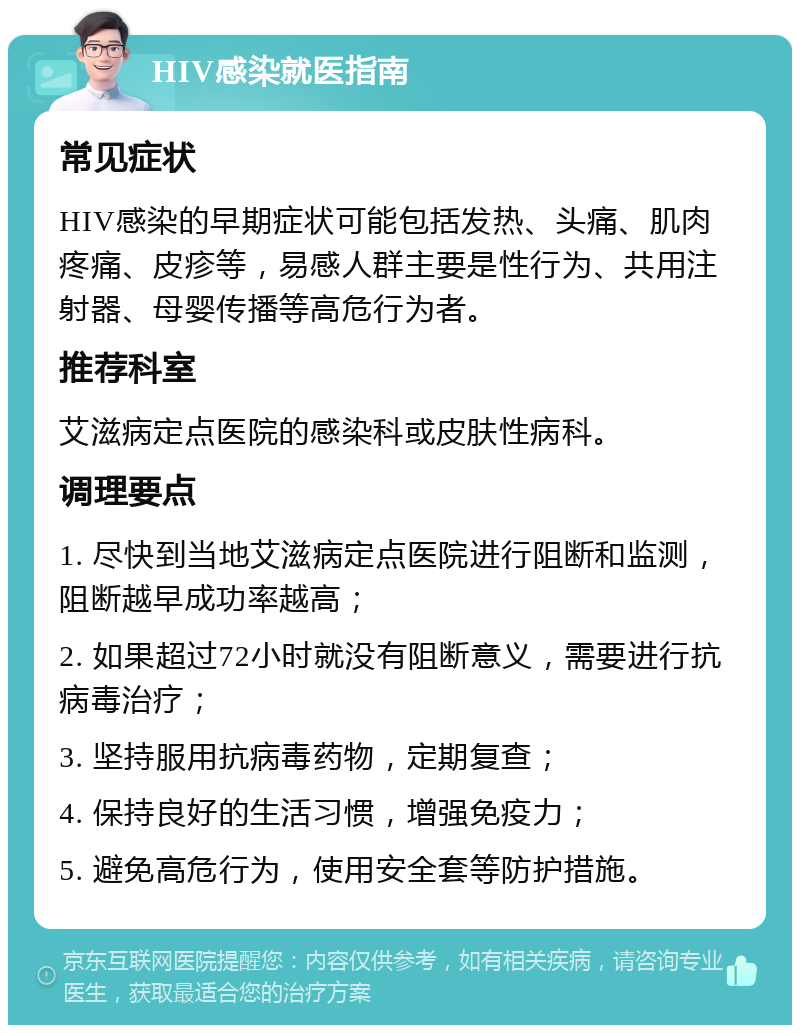 HIV感染就医指南 常见症状 HIV感染的早期症状可能包括发热、头痛、肌肉疼痛、皮疹等，易感人群主要是性行为、共用注射器、母婴传播等高危行为者。 推荐科室 艾滋病定点医院的感染科或皮肤性病科。 调理要点 1. 尽快到当地艾滋病定点医院进行阻断和监测，阻断越早成功率越高； 2. 如果超过72小时就没有阻断意义，需要进行抗病毒治疗； 3. 坚持服用抗病毒药物，定期复查； 4. 保持良好的生活习惯，增强免疫力； 5. 避免高危行为，使用安全套等防护措施。