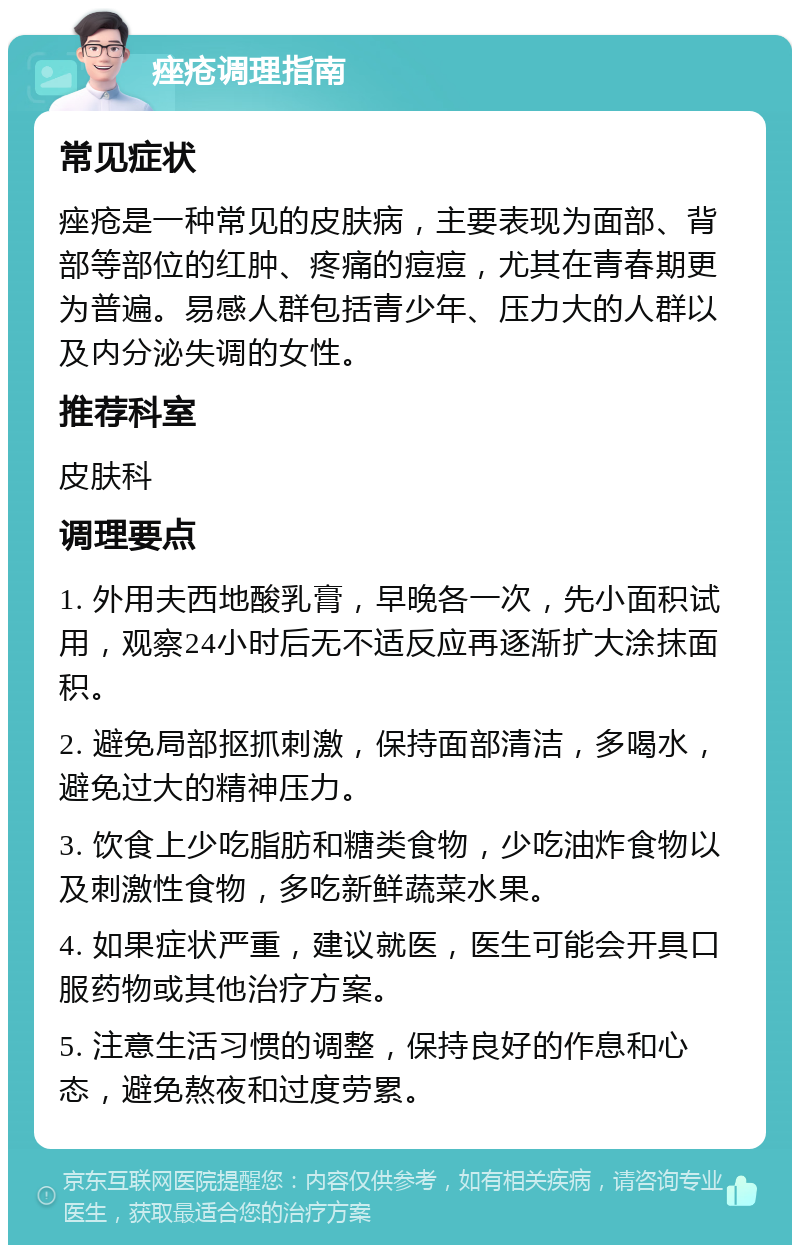 痤疮调理指南 常见症状 痤疮是一种常见的皮肤病，主要表现为面部、背部等部位的红肿、疼痛的痘痘，尤其在青春期更为普遍。易感人群包括青少年、压力大的人群以及内分泌失调的女性。 推荐科室 皮肤科 调理要点 1. 外用夫西地酸乳膏，早晚各一次，先小面积试用，观察24小时后无不适反应再逐渐扩大涂抹面积。 2. 避免局部抠抓刺激，保持面部清洁，多喝水，避免过大的精神压力。 3. 饮食上少吃脂肪和糖类食物，少吃油炸食物以及刺激性食物，多吃新鲜蔬菜水果。 4. 如果症状严重，建议就医，医生可能会开具口服药物或其他治疗方案。 5. 注意生活习惯的调整，保持良好的作息和心态，避免熬夜和过度劳累。