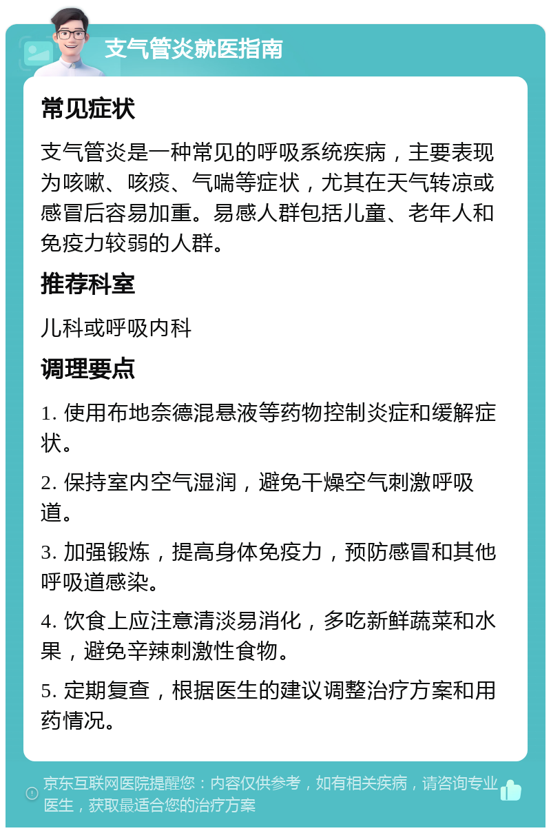 支气管炎就医指南 常见症状 支气管炎是一种常见的呼吸系统疾病，主要表现为咳嗽、咳痰、气喘等症状，尤其在天气转凉或感冒后容易加重。易感人群包括儿童、老年人和免疫力较弱的人群。 推荐科室 儿科或呼吸内科 调理要点 1. 使用布地奈德混悬液等药物控制炎症和缓解症状。 2. 保持室内空气湿润，避免干燥空气刺激呼吸道。 3. 加强锻炼，提高身体免疫力，预防感冒和其他呼吸道感染。 4. 饮食上应注意清淡易消化，多吃新鲜蔬菜和水果，避免辛辣刺激性食物。 5. 定期复查，根据医生的建议调整治疗方案和用药情况。