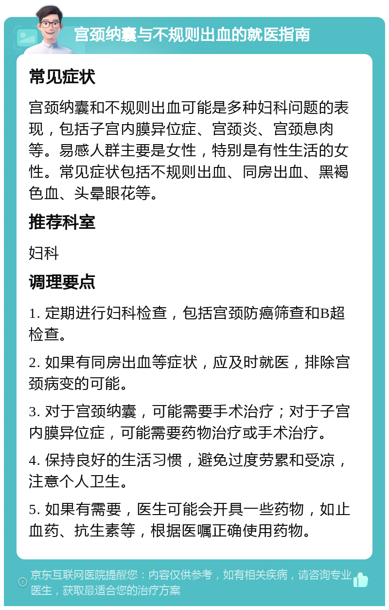 宫颈纳囊与不规则出血的就医指南 常见症状 宫颈纳囊和不规则出血可能是多种妇科问题的表现，包括子宫内膜异位症、宫颈炎、宫颈息肉等。易感人群主要是女性，特别是有性生活的女性。常见症状包括不规则出血、同房出血、黑褐色血、头晕眼花等。 推荐科室 妇科 调理要点 1. 定期进行妇科检查，包括宫颈防癌筛查和B超检查。 2. 如果有同房出血等症状，应及时就医，排除宫颈病变的可能。 3. 对于宫颈纳囊，可能需要手术治疗；对于子宫内膜异位症，可能需要药物治疗或手术治疗。 4. 保持良好的生活习惯，避免过度劳累和受凉，注意个人卫生。 5. 如果有需要，医生可能会开具一些药物，如止血药、抗生素等，根据医嘱正确使用药物。