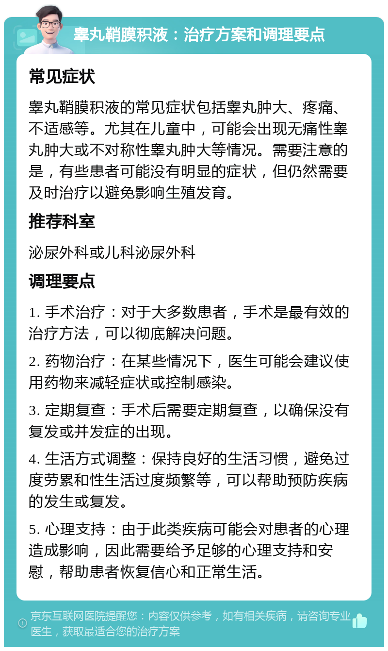 睾丸鞘膜积液：治疗方案和调理要点 常见症状 睾丸鞘膜积液的常见症状包括睾丸肿大、疼痛、不适感等。尤其在儿童中，可能会出现无痛性睾丸肿大或不对称性睾丸肿大等情况。需要注意的是，有些患者可能没有明显的症状，但仍然需要及时治疗以避免影响生殖发育。 推荐科室 泌尿外科或儿科泌尿外科 调理要点 1. 手术治疗：对于大多数患者，手术是最有效的治疗方法，可以彻底解决问题。 2. 药物治疗：在某些情况下，医生可能会建议使用药物来减轻症状或控制感染。 3. 定期复查：手术后需要定期复查，以确保没有复发或并发症的出现。 4. 生活方式调整：保持良好的生活习惯，避免过度劳累和性生活过度频繁等，可以帮助预防疾病的发生或复发。 5. 心理支持：由于此类疾病可能会对患者的心理造成影响，因此需要给予足够的心理支持和安慰，帮助患者恢复信心和正常生活。