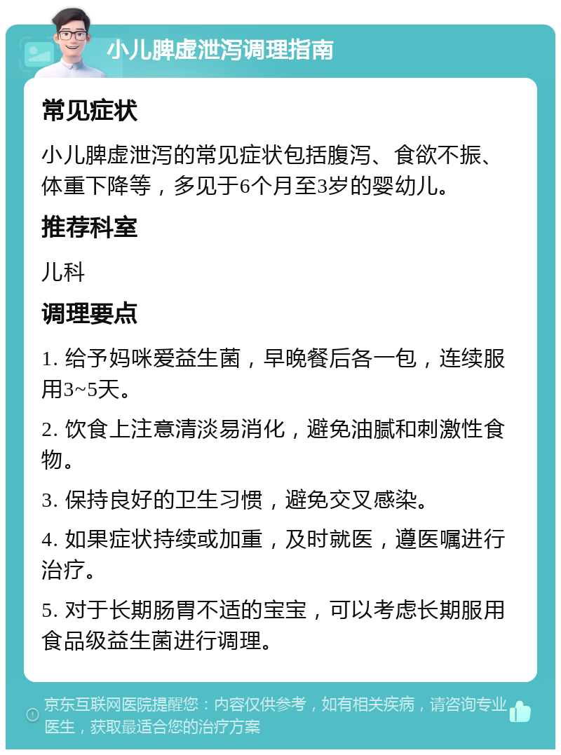 小儿脾虚泄泻调理指南 常见症状 小儿脾虚泄泻的常见症状包括腹泻、食欲不振、体重下降等，多见于6个月至3岁的婴幼儿。 推荐科室 儿科 调理要点 1. 给予妈咪爱益生菌，早晚餐后各一包，连续服用3~5天。 2. 饮食上注意清淡易消化，避免油腻和刺激性食物。 3. 保持良好的卫生习惯，避免交叉感染。 4. 如果症状持续或加重，及时就医，遵医嘱进行治疗。 5. 对于长期肠胃不适的宝宝，可以考虑长期服用食品级益生菌进行调理。