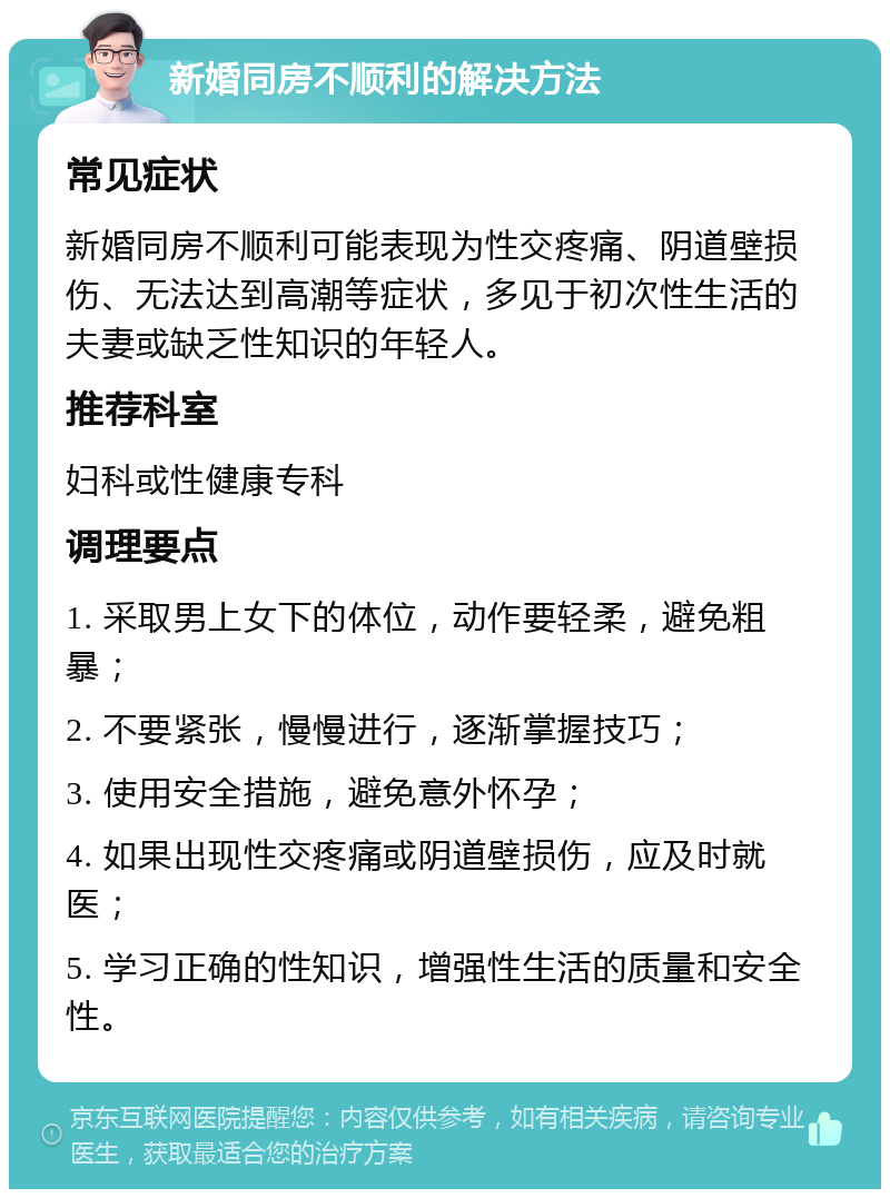 新婚同房不顺利的解决方法 常见症状 新婚同房不顺利可能表现为性交疼痛、阴道壁损伤、无法达到高潮等症状，多见于初次性生活的夫妻或缺乏性知识的年轻人。 推荐科室 妇科或性健康专科 调理要点 1. 采取男上女下的体位，动作要轻柔，避免粗暴； 2. 不要紧张，慢慢进行，逐渐掌握技巧； 3. 使用安全措施，避免意外怀孕； 4. 如果出现性交疼痛或阴道壁损伤，应及时就医； 5. 学习正确的性知识，增强性生活的质量和安全性。