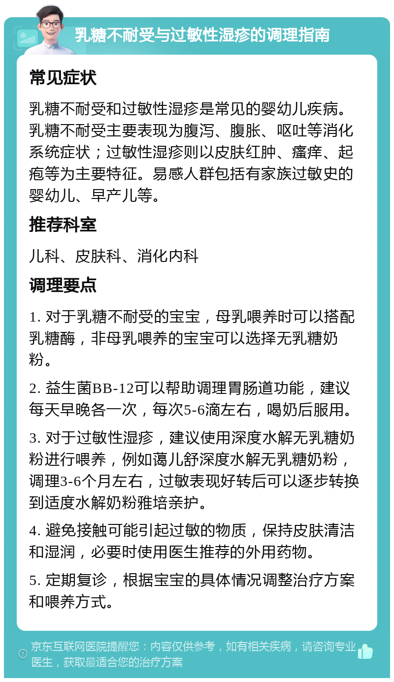 乳糖不耐受与过敏性湿疹的调理指南 常见症状 乳糖不耐受和过敏性湿疹是常见的婴幼儿疾病。乳糖不耐受主要表现为腹泻、腹胀、呕吐等消化系统症状；过敏性湿疹则以皮肤红肿、瘙痒、起疱等为主要特征。易感人群包括有家族过敏史的婴幼儿、早产儿等。 推荐科室 儿科、皮肤科、消化内科 调理要点 1. 对于乳糖不耐受的宝宝，母乳喂养时可以搭配乳糖酶，非母乳喂养的宝宝可以选择无乳糖奶粉。 2. 益生菌BB-12可以帮助调理胃肠道功能，建议每天早晚各一次，每次5-6滴左右，喝奶后服用。 3. 对于过敏性湿疹，建议使用深度水解无乳糖奶粉进行喂养，例如蔼儿舒深度水解无乳糖奶粉，调理3-6个月左右，过敏表现好转后可以逐步转换到适度水解奶粉雅培亲护。 4. 避免接触可能引起过敏的物质，保持皮肤清洁和湿润，必要时使用医生推荐的外用药物。 5. 定期复诊，根据宝宝的具体情况调整治疗方案和喂养方式。