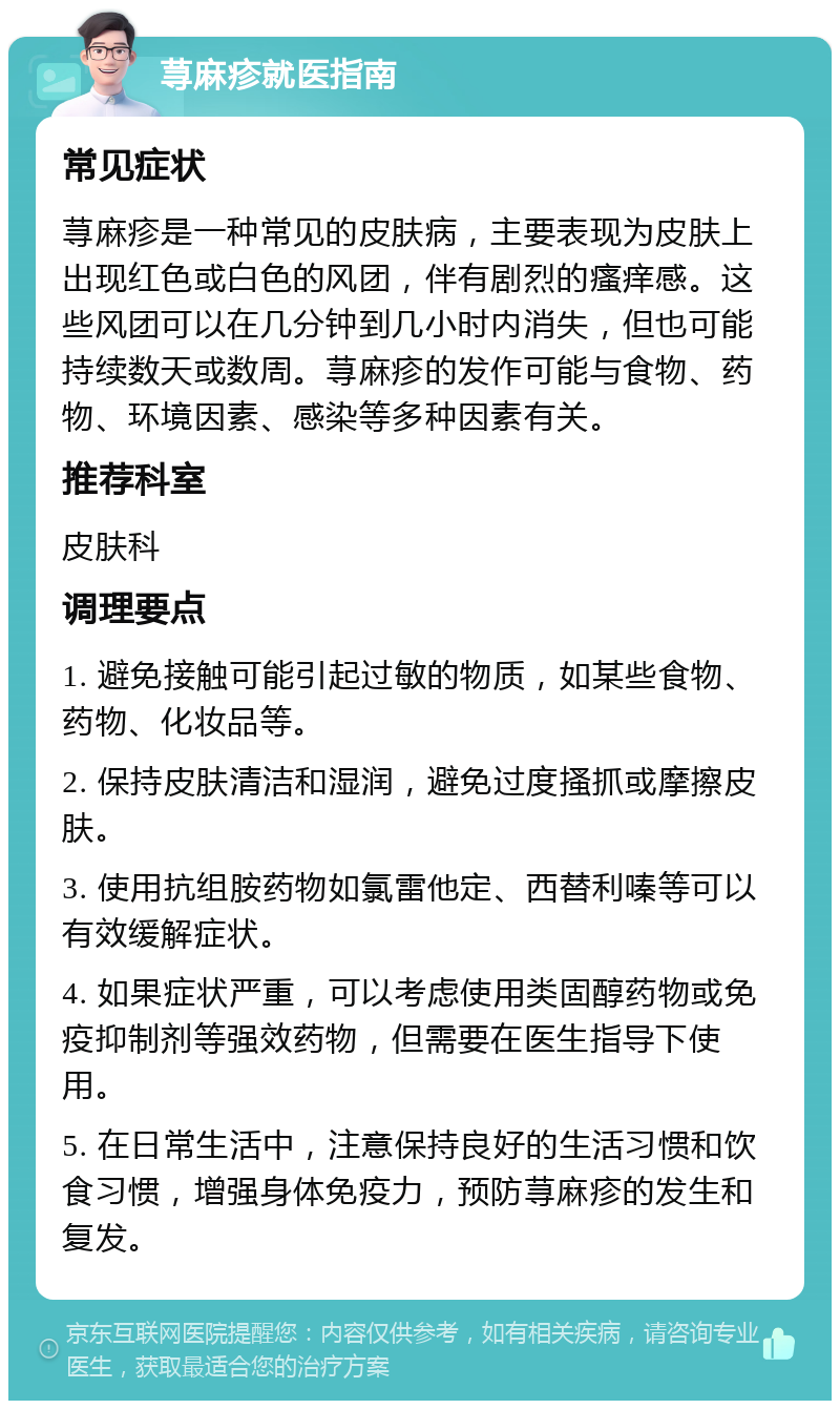 荨麻疹就医指南 常见症状 荨麻疹是一种常见的皮肤病，主要表现为皮肤上出现红色或白色的风团，伴有剧烈的瘙痒感。这些风团可以在几分钟到几小时内消失，但也可能持续数天或数周。荨麻疹的发作可能与食物、药物、环境因素、感染等多种因素有关。 推荐科室 皮肤科 调理要点 1. 避免接触可能引起过敏的物质，如某些食物、药物、化妆品等。 2. 保持皮肤清洁和湿润，避免过度搔抓或摩擦皮肤。 3. 使用抗组胺药物如氯雷他定、西替利嗪等可以有效缓解症状。 4. 如果症状严重，可以考虑使用类固醇药物或免疫抑制剂等强效药物，但需要在医生指导下使用。 5. 在日常生活中，注意保持良好的生活习惯和饮食习惯，增强身体免疫力，预防荨麻疹的发生和复发。