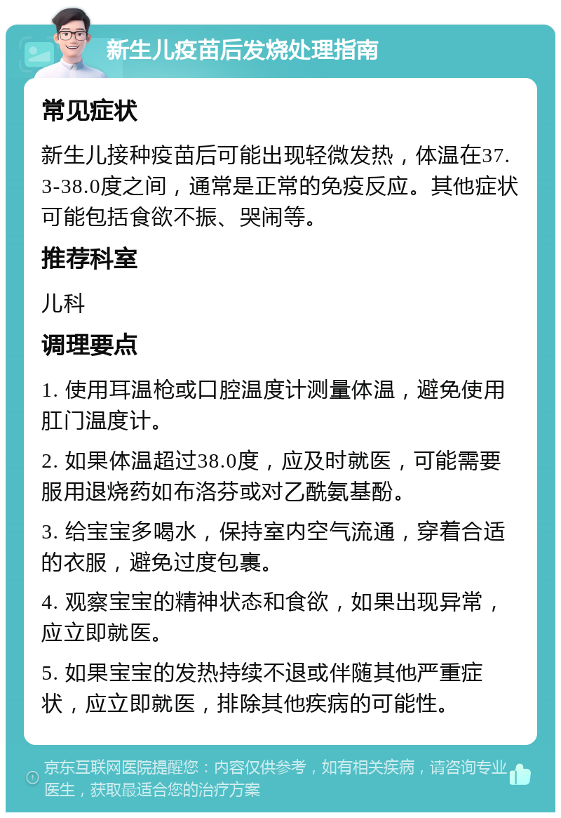 新生儿疫苗后发烧处理指南 常见症状 新生儿接种疫苗后可能出现轻微发热，体温在37.3-38.0度之间，通常是正常的免疫反应。其他症状可能包括食欲不振、哭闹等。 推荐科室 儿科 调理要点 1. 使用耳温枪或口腔温度计测量体温，避免使用肛门温度计。 2. 如果体温超过38.0度，应及时就医，可能需要服用退烧药如布洛芬或对乙酰氨基酚。 3. 给宝宝多喝水，保持室内空气流通，穿着合适的衣服，避免过度包裹。 4. 观察宝宝的精神状态和食欲，如果出现异常，应立即就医。 5. 如果宝宝的发热持续不退或伴随其他严重症状，应立即就医，排除其他疾病的可能性。