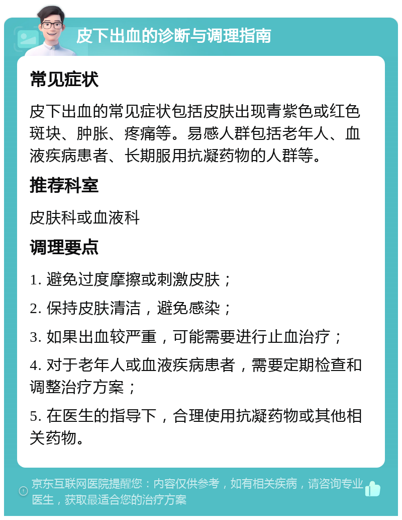 皮下出血的诊断与调理指南 常见症状 皮下出血的常见症状包括皮肤出现青紫色或红色斑块、肿胀、疼痛等。易感人群包括老年人、血液疾病患者、长期服用抗凝药物的人群等。 推荐科室 皮肤科或血液科 调理要点 1. 避免过度摩擦或刺激皮肤； 2. 保持皮肤清洁，避免感染； 3. 如果出血较严重，可能需要进行止血治疗； 4. 对于老年人或血液疾病患者，需要定期检查和调整治疗方案； 5. 在医生的指导下，合理使用抗凝药物或其他相关药物。