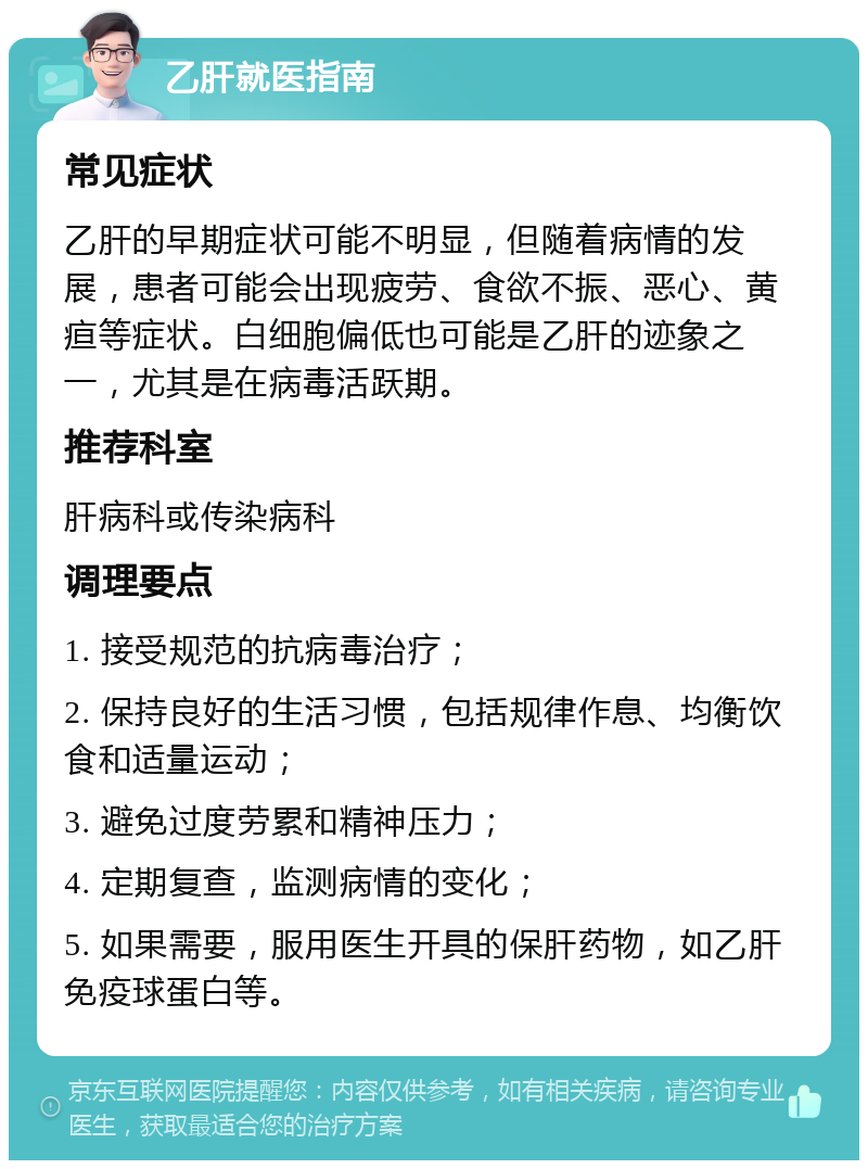 乙肝就医指南 常见症状 乙肝的早期症状可能不明显，但随着病情的发展，患者可能会出现疲劳、食欲不振、恶心、黄疸等症状。白细胞偏低也可能是乙肝的迹象之一，尤其是在病毒活跃期。 推荐科室 肝病科或传染病科 调理要点 1. 接受规范的抗病毒治疗； 2. 保持良好的生活习惯，包括规律作息、均衡饮食和适量运动； 3. 避免过度劳累和精神压力； 4. 定期复查，监测病情的变化； 5. 如果需要，服用医生开具的保肝药物，如乙肝免疫球蛋白等。