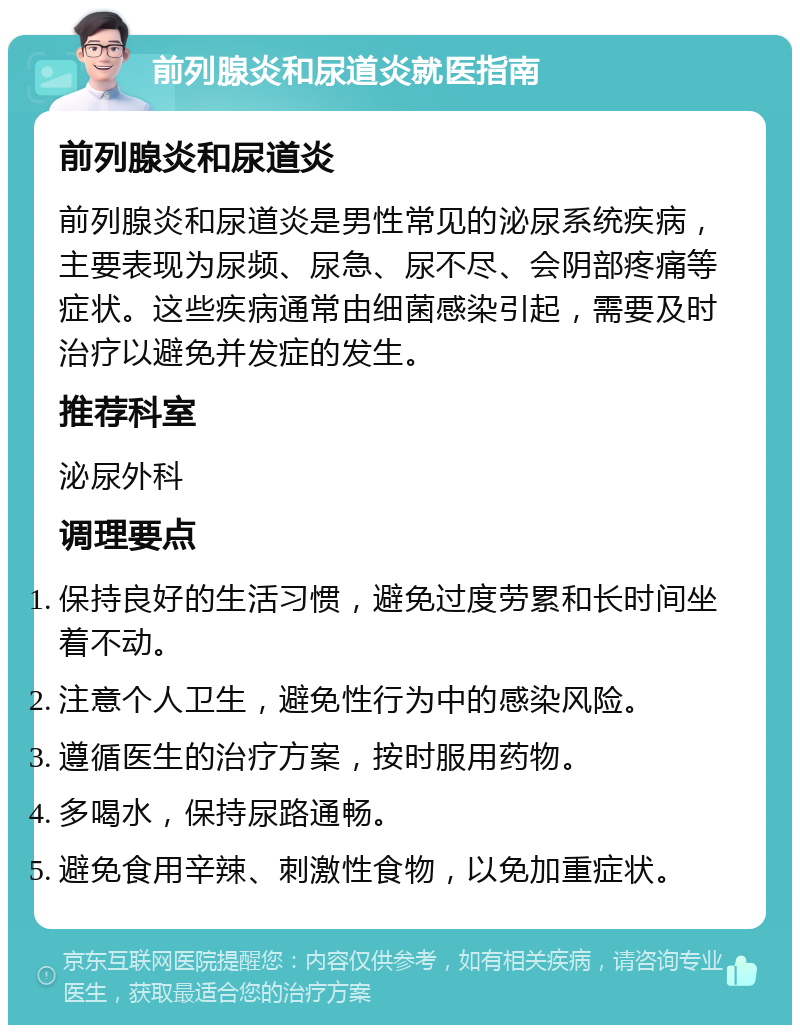 前列腺炎和尿道炎就医指南 前列腺炎和尿道炎 前列腺炎和尿道炎是男性常见的泌尿系统疾病，主要表现为尿频、尿急、尿不尽、会阴部疼痛等症状。这些疾病通常由细菌感染引起，需要及时治疗以避免并发症的发生。 推荐科室 泌尿外科 调理要点 保持良好的生活习惯，避免过度劳累和长时间坐着不动。 注意个人卫生，避免性行为中的感染风险。 遵循医生的治疗方案，按时服用药物。 多喝水，保持尿路通畅。 避免食用辛辣、刺激性食物，以免加重症状。