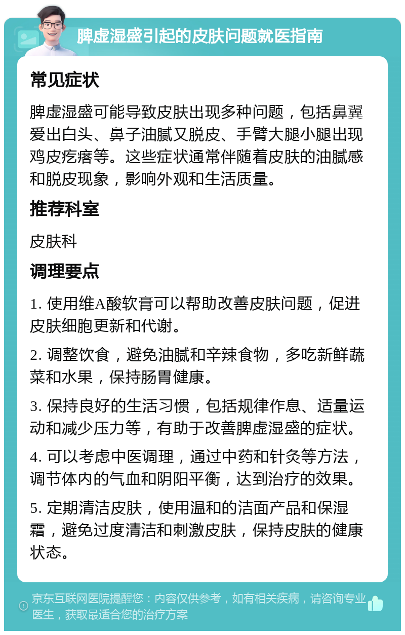 脾虚湿盛引起的皮肤问题就医指南 常见症状 脾虚湿盛可能导致皮肤出现多种问题，包括鼻翼爱出白头、鼻子油腻又脱皮、手臂大腿小腿出现鸡皮疙瘩等。这些症状通常伴随着皮肤的油腻感和脱皮现象，影响外观和生活质量。 推荐科室 皮肤科 调理要点 1. 使用维A酸软膏可以帮助改善皮肤问题，促进皮肤细胞更新和代谢。 2. 调整饮食，避免油腻和辛辣食物，多吃新鲜蔬菜和水果，保持肠胃健康。 3. 保持良好的生活习惯，包括规律作息、适量运动和减少压力等，有助于改善脾虚湿盛的症状。 4. 可以考虑中医调理，通过中药和针灸等方法，调节体内的气血和阴阳平衡，达到治疗的效果。 5. 定期清洁皮肤，使用温和的洁面产品和保湿霜，避免过度清洁和刺激皮肤，保持皮肤的健康状态。