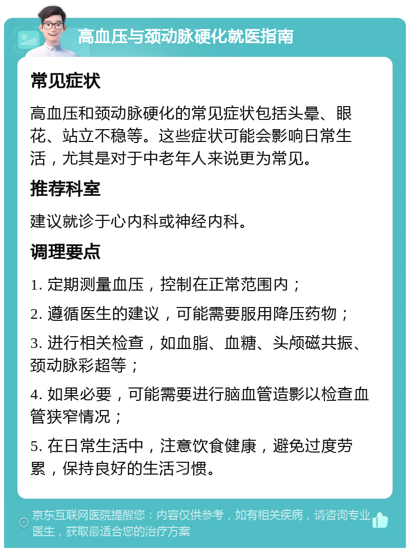 高血压与颈动脉硬化就医指南 常见症状 高血压和颈动脉硬化的常见症状包括头晕、眼花、站立不稳等。这些症状可能会影响日常生活，尤其是对于中老年人来说更为常见。 推荐科室 建议就诊于心内科或神经内科。 调理要点 1. 定期测量血压，控制在正常范围内； 2. 遵循医生的建议，可能需要服用降压药物； 3. 进行相关检查，如血脂、血糖、头颅磁共振、颈动脉彩超等； 4. 如果必要，可能需要进行脑血管造影以检查血管狭窄情况； 5. 在日常生活中，注意饮食健康，避免过度劳累，保持良好的生活习惯。