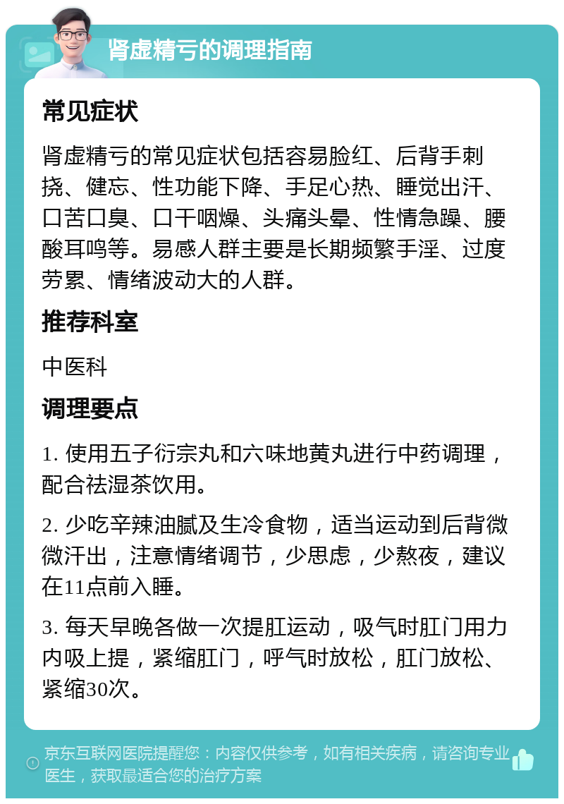 肾虚精亏的调理指南 常见症状 肾虚精亏的常见症状包括容易脸红、后背手刺挠、健忘、性功能下降、手足心热、睡觉出汗、口苦口臭、口干咽燥、头痛头晕、性情急躁、腰酸耳鸣等。易感人群主要是长期频繁手淫、过度劳累、情绪波动大的人群。 推荐科室 中医科 调理要点 1. 使用五子衍宗丸和六味地黄丸进行中药调理，配合祛湿茶饮用。 2. 少吃辛辣油腻及生冷食物，适当运动到后背微微汗出，注意情绪调节，少思虑，少熬夜，建议在11点前入睡。 3. 每天早晚各做一次提肛运动，吸气时肛门用力内吸上提，紧缩肛门，呼气时放松，肛门放松、紧缩30次。