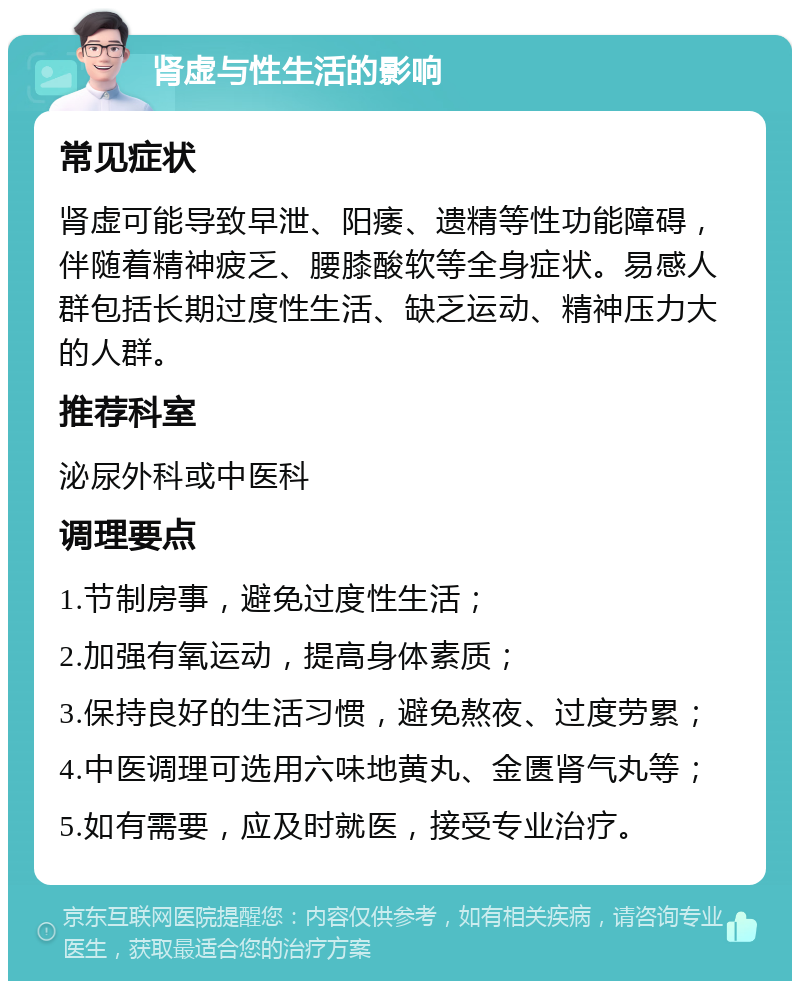 肾虚与性生活的影响 常见症状 肾虚可能导致早泄、阳痿、遗精等性功能障碍，伴随着精神疲乏、腰膝酸软等全身症状。易感人群包括长期过度性生活、缺乏运动、精神压力大的人群。 推荐科室 泌尿外科或中医科 调理要点 1.节制房事，避免过度性生活； 2.加强有氧运动，提高身体素质； 3.保持良好的生活习惯，避免熬夜、过度劳累； 4.中医调理可选用六味地黄丸、金匮肾气丸等； 5.如有需要，应及时就医，接受专业治疗。