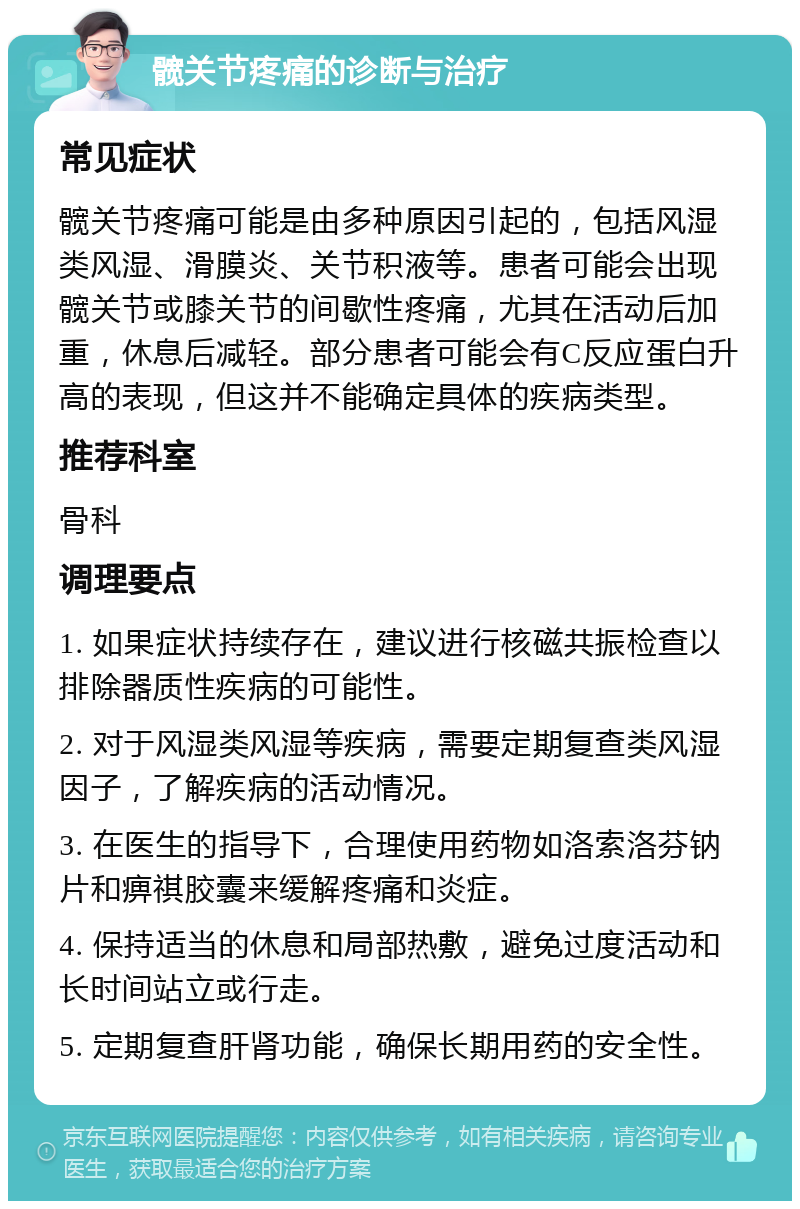 髋关节疼痛的诊断与治疗 常见症状 髋关节疼痛可能是由多种原因引起的，包括风湿类风湿、滑膜炎、关节积液等。患者可能会出现髋关节或膝关节的间歇性疼痛，尤其在活动后加重，休息后减轻。部分患者可能会有C反应蛋白升高的表现，但这并不能确定具体的疾病类型。 推荐科室 骨科 调理要点 1. 如果症状持续存在，建议进行核磁共振检查以排除器质性疾病的可能性。 2. 对于风湿类风湿等疾病，需要定期复查类风湿因子，了解疾病的活动情况。 3. 在医生的指导下，合理使用药物如洛索洛芬钠片和痹祺胶囊来缓解疼痛和炎症。 4. 保持适当的休息和局部热敷，避免过度活动和长时间站立或行走。 5. 定期复查肝肾功能，确保长期用药的安全性。