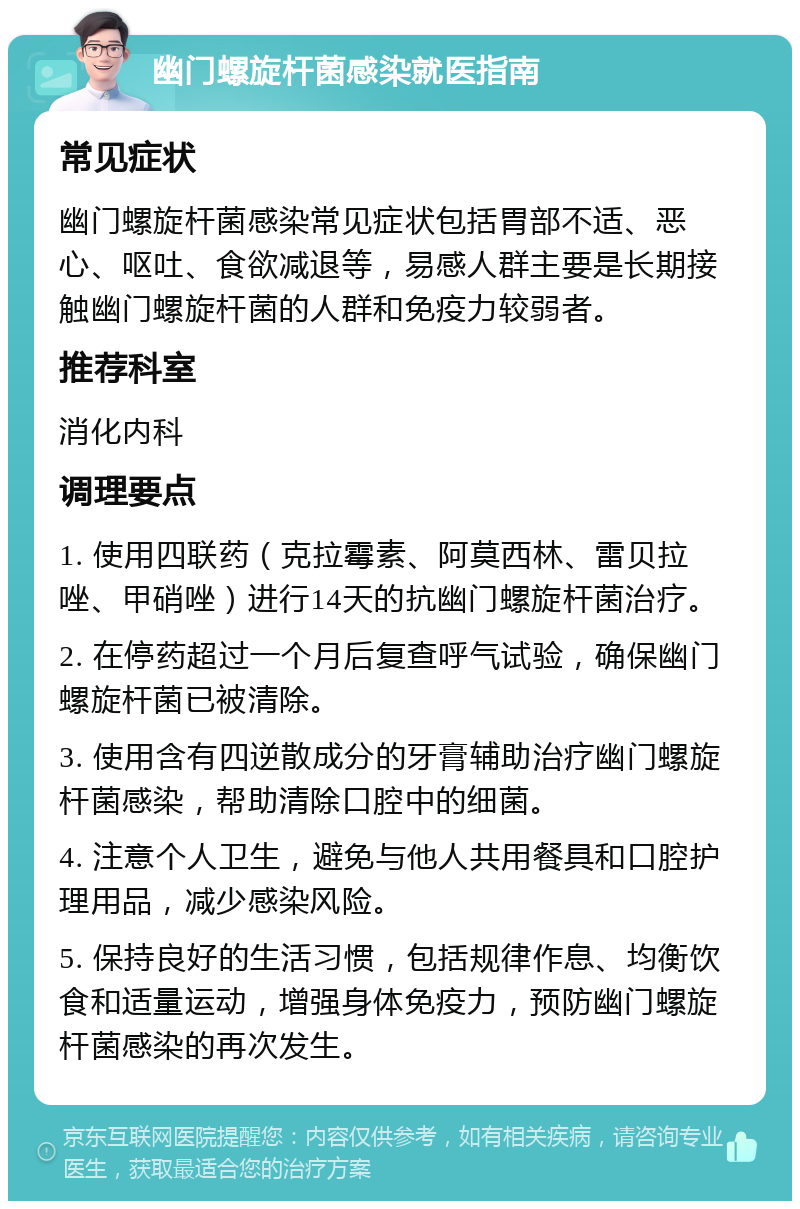 幽门螺旋杆菌感染就医指南 常见症状 幽门螺旋杆菌感染常见症状包括胃部不适、恶心、呕吐、食欲减退等，易感人群主要是长期接触幽门螺旋杆菌的人群和免疫力较弱者。 推荐科室 消化内科 调理要点 1. 使用四联药（克拉霉素、阿莫西林、雷贝拉唑、甲硝唑）进行14天的抗幽门螺旋杆菌治疗。 2. 在停药超过一个月后复查呼气试验，确保幽门螺旋杆菌已被清除。 3. 使用含有四逆散成分的牙膏辅助治疗幽门螺旋杆菌感染，帮助清除口腔中的细菌。 4. 注意个人卫生，避免与他人共用餐具和口腔护理用品，减少感染风险。 5. 保持良好的生活习惯，包括规律作息、均衡饮食和适量运动，增强身体免疫力，预防幽门螺旋杆菌感染的再次发生。