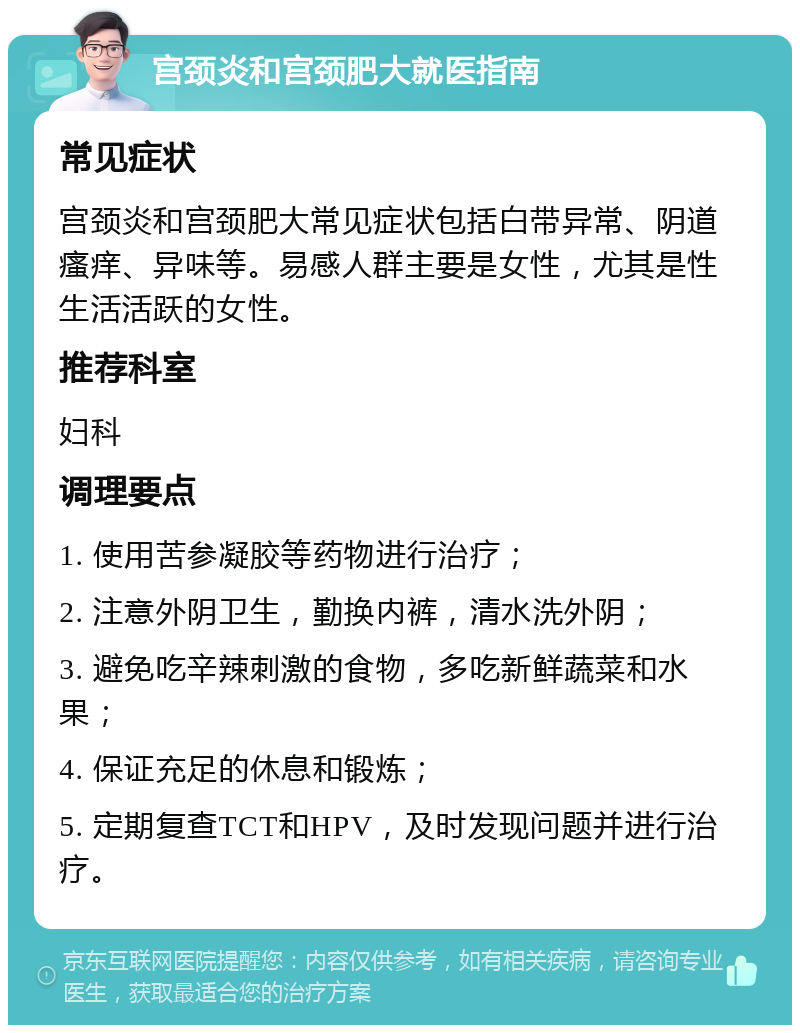 宫颈炎和宫颈肥大就医指南 常见症状 宫颈炎和宫颈肥大常见症状包括白带异常、阴道瘙痒、异味等。易感人群主要是女性，尤其是性生活活跃的女性。 推荐科室 妇科 调理要点 1. 使用苦参凝胶等药物进行治疗； 2. 注意外阴卫生，勤换内裤，清水洗外阴； 3. 避免吃辛辣刺激的食物，多吃新鲜蔬菜和水果； 4. 保证充足的休息和锻炼； 5. 定期复查TCT和HPV，及时发现问题并进行治疗。