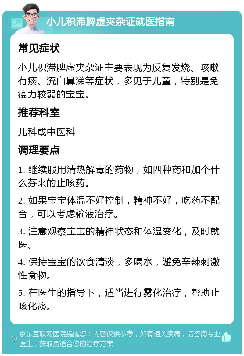 小儿积滞脾虚夹杂证就医指南 常见症状 小儿积滞脾虚夹杂证主要表现为反复发烧、咳嗽有痰、流白鼻涕等症状，多见于儿童，特别是免疫力较弱的宝宝。 推荐科室 儿科或中医科 调理要点 1. 继续服用清热解毒的药物，如四种药和加个什么芬来的止咳药。 2. 如果宝宝体温不好控制，精神不好，吃药不配合，可以考虑输液治疗。 3. 注意观察宝宝的精神状态和体温变化，及时就医。 4. 保持宝宝的饮食清淡，多喝水，避免辛辣刺激性食物。 5. 在医生的指导下，适当进行雾化治疗，帮助止咳化痰。