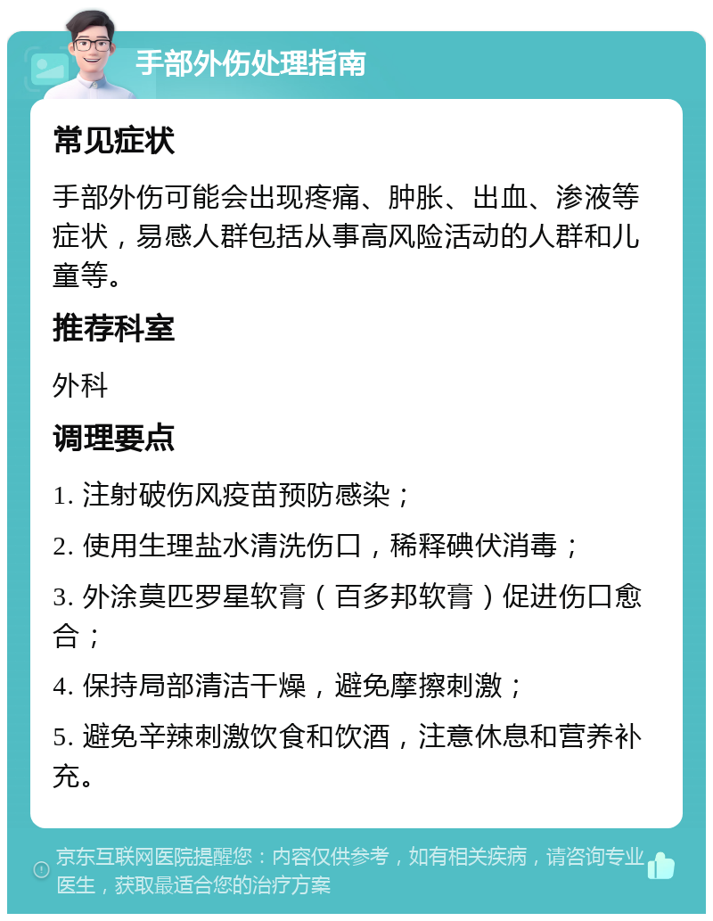 手部外伤处理指南 常见症状 手部外伤可能会出现疼痛、肿胀、出血、渗液等症状，易感人群包括从事高风险活动的人群和儿童等。 推荐科室 外科 调理要点 1. 注射破伤风疫苗预防感染； 2. 使用生理盐水清洗伤口，稀释碘伏消毒； 3. 外涂莫匹罗星软膏（百多邦软膏）促进伤口愈合； 4. 保持局部清洁干燥，避免摩擦刺激； 5. 避免辛辣刺激饮食和饮酒，注意休息和营养补充。