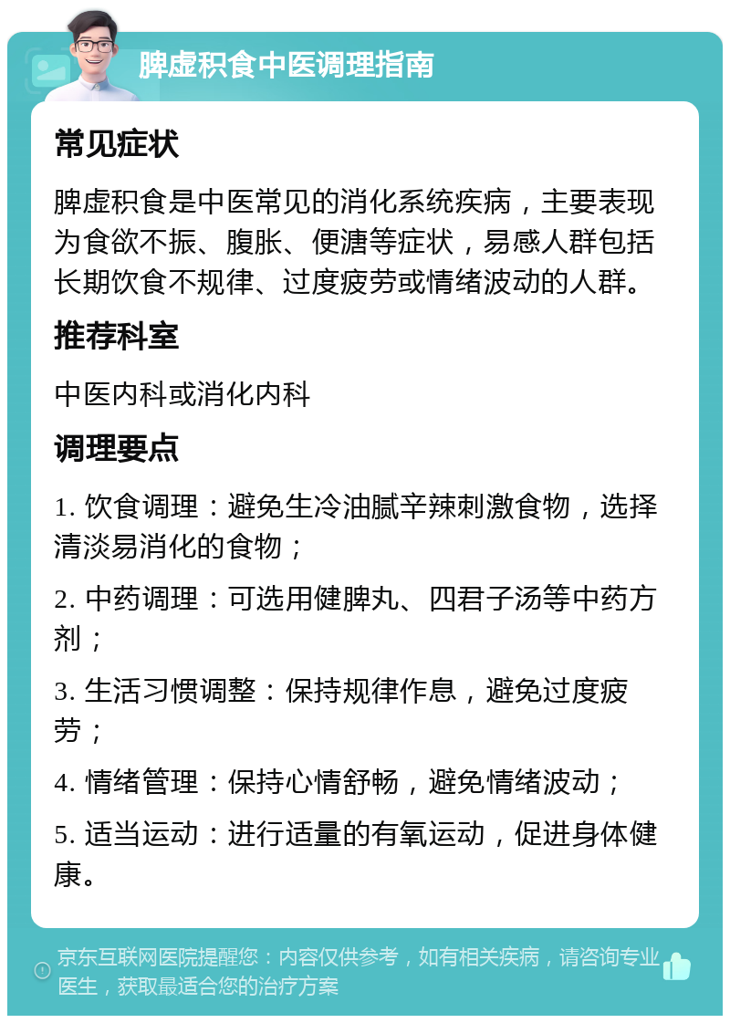 脾虚积食中医调理指南 常见症状 脾虚积食是中医常见的消化系统疾病，主要表现为食欲不振、腹胀、便溏等症状，易感人群包括长期饮食不规律、过度疲劳或情绪波动的人群。 推荐科室 中医内科或消化内科 调理要点 1. 饮食调理：避免生冷油腻辛辣刺激食物，选择清淡易消化的食物； 2. 中药调理：可选用健脾丸、四君子汤等中药方剂； 3. 生活习惯调整：保持规律作息，避免过度疲劳； 4. 情绪管理：保持心情舒畅，避免情绪波动； 5. 适当运动：进行适量的有氧运动，促进身体健康。