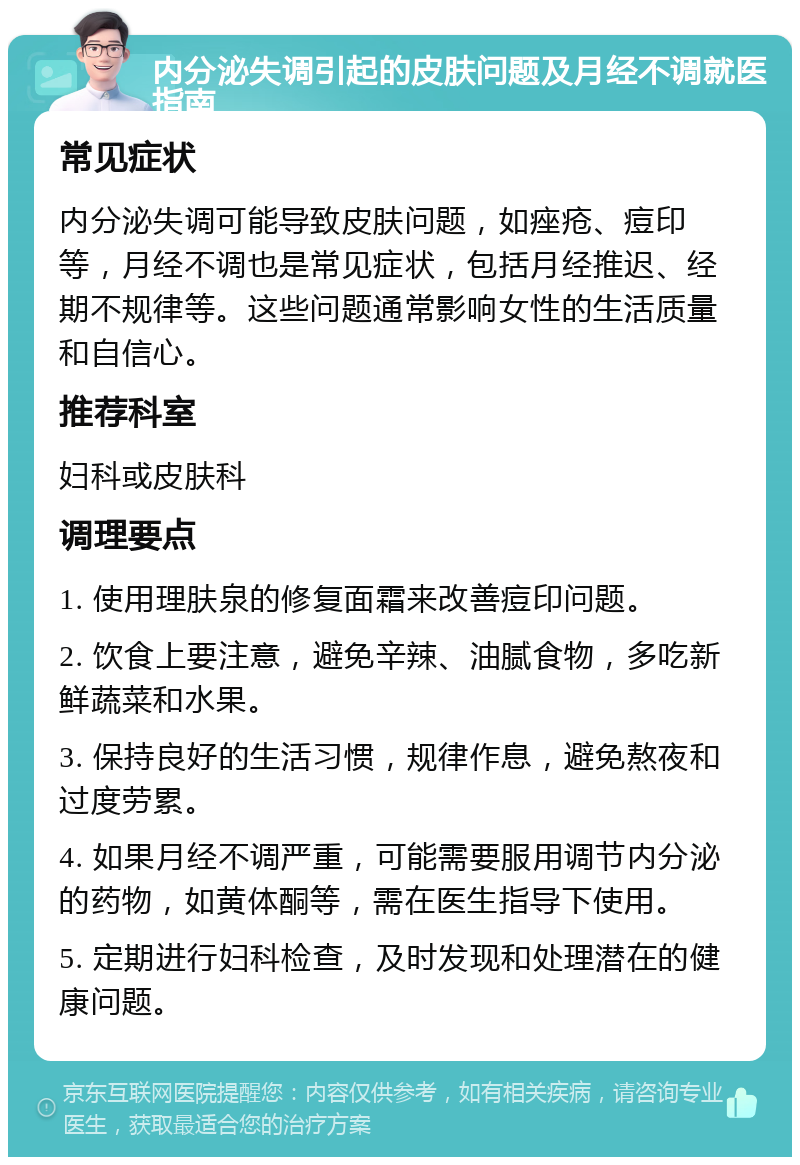 内分泌失调引起的皮肤问题及月经不调就医指南 常见症状 内分泌失调可能导致皮肤问题，如痤疮、痘印等，月经不调也是常见症状，包括月经推迟、经期不规律等。这些问题通常影响女性的生活质量和自信心。 推荐科室 妇科或皮肤科 调理要点 1. 使用理肤泉的修复面霜来改善痘印问题。 2. 饮食上要注意，避免辛辣、油腻食物，多吃新鲜蔬菜和水果。 3. 保持良好的生活习惯，规律作息，避免熬夜和过度劳累。 4. 如果月经不调严重，可能需要服用调节内分泌的药物，如黄体酮等，需在医生指导下使用。 5. 定期进行妇科检查，及时发现和处理潜在的健康问题。