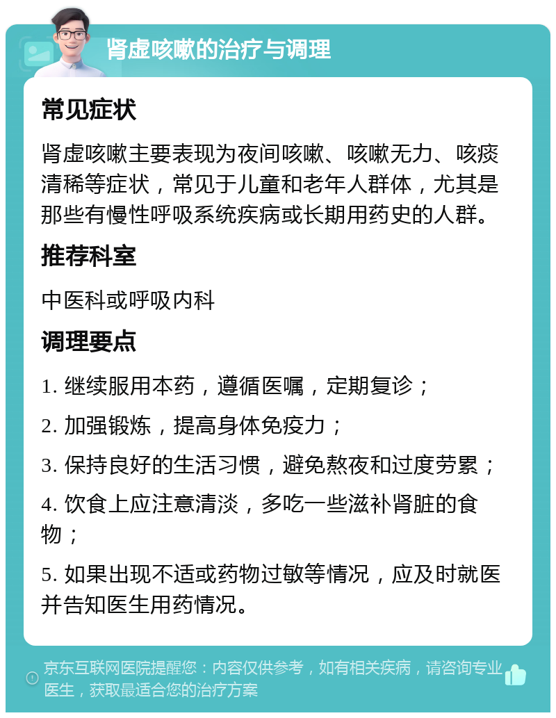 肾虚咳嗽的治疗与调理 常见症状 肾虚咳嗽主要表现为夜间咳嗽、咳嗽无力、咳痰清稀等症状，常见于儿童和老年人群体，尤其是那些有慢性呼吸系统疾病或长期用药史的人群。 推荐科室 中医科或呼吸内科 调理要点 1. 继续服用本药，遵循医嘱，定期复诊； 2. 加强锻炼，提高身体免疫力； 3. 保持良好的生活习惯，避免熬夜和过度劳累； 4. 饮食上应注意清淡，多吃一些滋补肾脏的食物； 5. 如果出现不适或药物过敏等情况，应及时就医并告知医生用药情况。