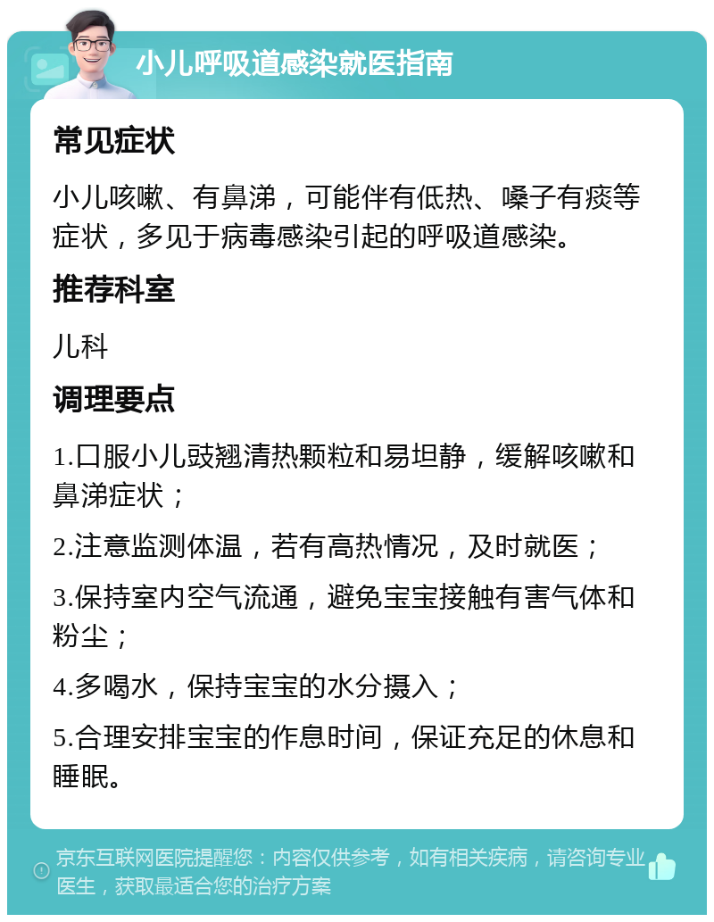 小儿呼吸道感染就医指南 常见症状 小儿咳嗽、有鼻涕，可能伴有低热、嗓子有痰等症状，多见于病毒感染引起的呼吸道感染。 推荐科室 儿科 调理要点 1.口服小儿豉翘清热颗粒和易坦静，缓解咳嗽和鼻涕症状； 2.注意监测体温，若有高热情况，及时就医； 3.保持室内空气流通，避免宝宝接触有害气体和粉尘； 4.多喝水，保持宝宝的水分摄入； 5.合理安排宝宝的作息时间，保证充足的休息和睡眠。