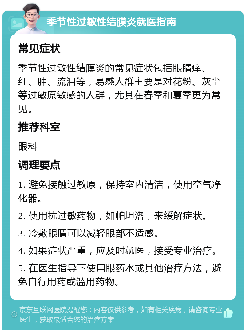 季节性过敏性结膜炎就医指南 常见症状 季节性过敏性结膜炎的常见症状包括眼睛痒、红、肿、流泪等，易感人群主要是对花粉、灰尘等过敏原敏感的人群，尤其在春季和夏季更为常见。 推荐科室 眼科 调理要点 1. 避免接触过敏原，保持室内清洁，使用空气净化器。 2. 使用抗过敏药物，如帕坦洛，来缓解症状。 3. 冷敷眼睛可以减轻眼部不适感。 4. 如果症状严重，应及时就医，接受专业治疗。 5. 在医生指导下使用眼药水或其他治疗方法，避免自行用药或滥用药物。