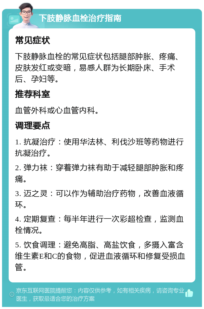 下肢静脉血栓治疗指南 常见症状 下肢静脉血栓的常见症状包括腿部肿胀、疼痛、皮肤发红或变暗，易感人群为长期卧床、手术后、孕妇等。 推荐科室 血管外科或心血管内科。 调理要点 1. 抗凝治疗：使用华法林、利伐沙班等药物进行抗凝治疗。 2. 弹力袜：穿着弹力袜有助于减轻腿部肿胀和疼痛。 3. 迈之灵：可以作为辅助治疗药物，改善血液循环。 4. 定期复查：每半年进行一次彩超检查，监测血栓情况。 5. 饮食调理：避免高脂、高盐饮食，多摄入富含维生素E和C的食物，促进血液循环和修复受损血管。