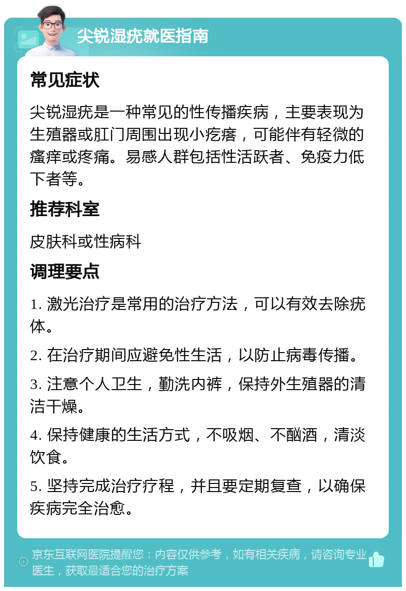 尖锐湿疣就医指南 常见症状 尖锐湿疣是一种常见的性传播疾病，主要表现为生殖器或肛门周围出现小疙瘩，可能伴有轻微的瘙痒或疼痛。易感人群包括性活跃者、免疫力低下者等。 推荐科室 皮肤科或性病科 调理要点 1. 激光治疗是常用的治疗方法，可以有效去除疣体。 2. 在治疗期间应避免性生活，以防止病毒传播。 3. 注意个人卫生，勤洗内裤，保持外生殖器的清洁干燥。 4. 保持健康的生活方式，不吸烟、不酗酒，清淡饮食。 5. 坚持完成治疗疗程，并且要定期复查，以确保疾病完全治愈。