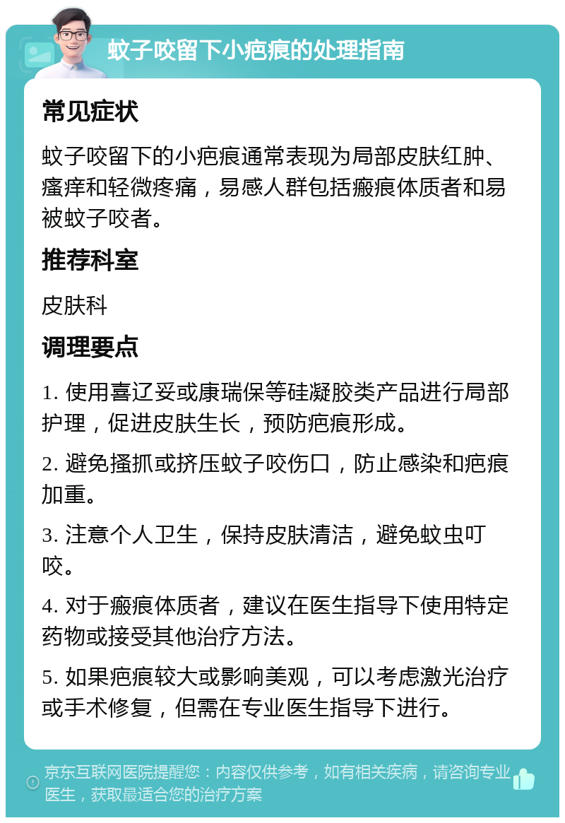 蚊子咬留下小疤痕的处理指南 常见症状 蚊子咬留下的小疤痕通常表现为局部皮肤红肿、瘙痒和轻微疼痛，易感人群包括瘢痕体质者和易被蚊子咬者。 推荐科室 皮肤科 调理要点 1. 使用喜辽妥或康瑞保等硅凝胶类产品进行局部护理，促进皮肤生长，预防疤痕形成。 2. 避免搔抓或挤压蚊子咬伤口，防止感染和疤痕加重。 3. 注意个人卫生，保持皮肤清洁，避免蚊虫叮咬。 4. 对于瘢痕体质者，建议在医生指导下使用特定药物或接受其他治疗方法。 5. 如果疤痕较大或影响美观，可以考虑激光治疗或手术修复，但需在专业医生指导下进行。