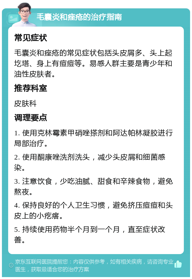 毛囊炎和痤疮的治疗指南 常见症状 毛囊炎和痤疮的常见症状包括头皮屑多、头上起圪塔、身上有痘痘等。易感人群主要是青少年和油性皮肤者。 推荐科室 皮肤科 调理要点 1. 使用克林霉素甲硝唑搽剂和阿达帕林凝胶进行局部治疗。 2. 使用酮康唑洗剂洗头，减少头皮屑和细菌感染。 3. 注意饮食，少吃油腻、甜食和辛辣食物，避免熬夜。 4. 保持良好的个人卫生习惯，避免挤压痘痘和头皮上的小疙瘩。 5. 持续使用药物半个月到一个月，直至症状改善。