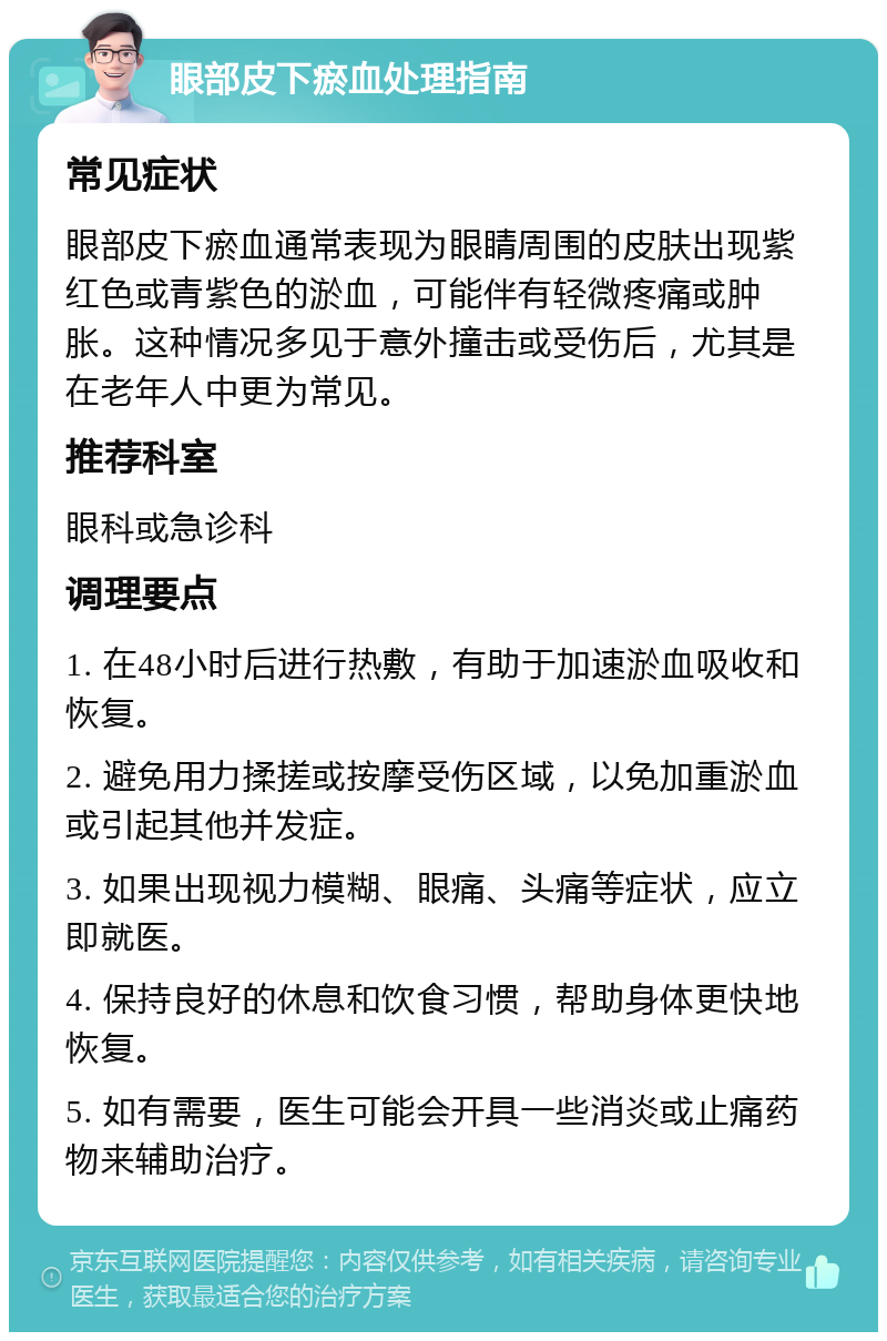 眼部皮下瘀血处理指南 常见症状 眼部皮下瘀血通常表现为眼睛周围的皮肤出现紫红色或青紫色的淤血，可能伴有轻微疼痛或肿胀。这种情况多见于意外撞击或受伤后，尤其是在老年人中更为常见。 推荐科室 眼科或急诊科 调理要点 1. 在48小时后进行热敷，有助于加速淤血吸收和恢复。 2. 避免用力揉搓或按摩受伤区域，以免加重淤血或引起其他并发症。 3. 如果出现视力模糊、眼痛、头痛等症状，应立即就医。 4. 保持良好的休息和饮食习惯，帮助身体更快地恢复。 5. 如有需要，医生可能会开具一些消炎或止痛药物来辅助治疗。