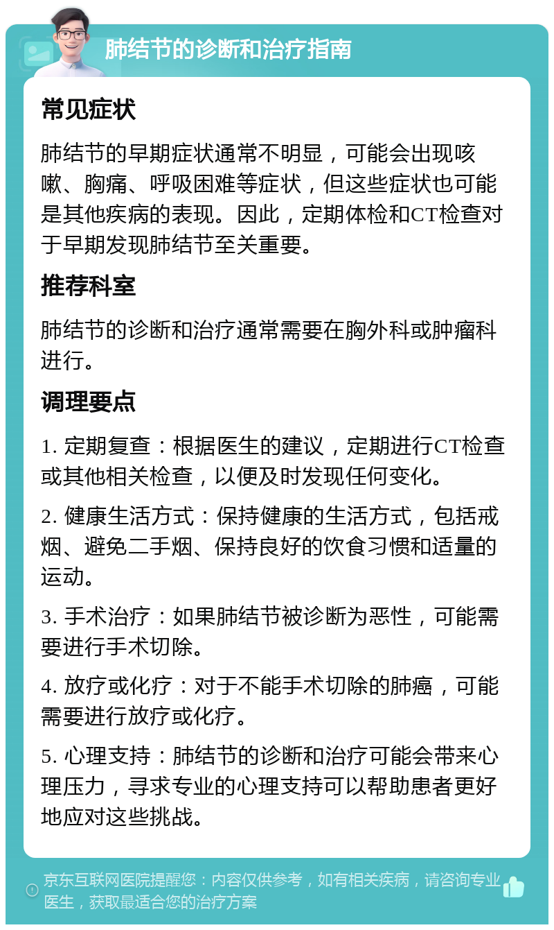 肺结节的诊断和治疗指南 常见症状 肺结节的早期症状通常不明显，可能会出现咳嗽、胸痛、呼吸困难等症状，但这些症状也可能是其他疾病的表现。因此，定期体检和CT检查对于早期发现肺结节至关重要。 推荐科室 肺结节的诊断和治疗通常需要在胸外科或肿瘤科进行。 调理要点 1. 定期复查：根据医生的建议，定期进行CT检查或其他相关检查，以便及时发现任何变化。 2. 健康生活方式：保持健康的生活方式，包括戒烟、避免二手烟、保持良好的饮食习惯和适量的运动。 3. 手术治疗：如果肺结节被诊断为恶性，可能需要进行手术切除。 4. 放疗或化疗：对于不能手术切除的肺癌，可能需要进行放疗或化疗。 5. 心理支持：肺结节的诊断和治疗可能会带来心理压力，寻求专业的心理支持可以帮助患者更好地应对这些挑战。