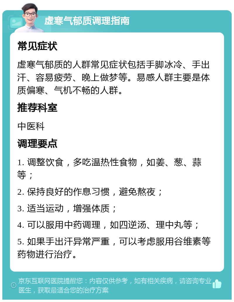 虚寒气郁质调理指南 常见症状 虚寒气郁质的人群常见症状包括手脚冰冷、手出汗、容易疲劳、晚上做梦等。易感人群主要是体质偏寒、气机不畅的人群。 推荐科室 中医科 调理要点 1. 调整饮食，多吃温热性食物，如姜、葱、蒜等； 2. 保持良好的作息习惯，避免熬夜； 3. 适当运动，增强体质； 4. 可以服用中药调理，如四逆汤、理中丸等； 5. 如果手出汗异常严重，可以考虑服用谷维素等药物进行治疗。